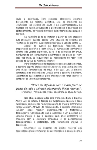 Um Grito de Loucura
10
causa a depressão, com espíritos obsessores atuando
diretamente no material genético, seja no momento da
fecundação (na escolha do óvulo e do espermatozoide), na
mutação do zigoto, provocando a predisposição à depressão ou
posteriormente, na vida do indivíduo, aumentando a sua carga de
estresse.
Ela também pode se instalar a partir de um processo
auto-obsessivo, quando ocorre uma situação de rebeldia ou
resistência do espírito, cuja energia destrutiva é voltada contra si.
Apesar do avanço da tecnologia moderna, que
proporciona conforto e bem estar, a humanidade permanece
carente dos valores espirituais, da fé e da confiança em Deus,
mergulhando em consumismo desenfreado, na busca de “ter”
cada vez mais, se esquecendo da necessidade de “ser” feliz
através do cultivo da harmonia interior.
Para o tratamento da depressão e seus desdobramentos,
a doutrina espírita oferece diversos recursos, que se iniciam com
uma maior compreensão de Deus e de Suas Leis. A simples
constatação da existência de Deus já alivia e conforta o homem,
sustentando sua esperança, para encontrar sua força interior e
combater os sintomas depressivos.
“Orar é identificar-se com a maior fonte de
poder de todo o universo, absorvendo-lhe as reservas”.
Emmanuel (Pensamento e vida, psicografia de Chico Xavier).
Nas obras psicografadas pelo grande médium, o Espírito
André Luiz, se referiu à técnica da fluidoterapia (passes e água
fluidificada) como sendo “uma transfusão de energia alterando o
campo celular”. Através da mediunidade, o paciente deprimido
também pode receber esclarecimento e tratamento
desobsessivo. Considerando que a obsessão é um processo de
sintonia mental e que o paciente com crise depressiva se
encontra com a estrutura emocional e os pensamentos
desequilibrados e distorcidos, este tratamento atenua a
depressão.
Finalmente, os trabalhos de auxílio fraterno aos
necessitados oferecem tarefas de aprendizado e o contato com a
 