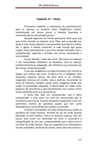 Um Grito de Loucura
109
Capítulo 17 – Vícios
Precisamos trabalhar o movimento do pertencimento,
para as pessoas se sentirem úteis, trabalharem melhor,
mentalizando em nossas preces o Hospital Esperança e
encaminhando os necessitados para lá.
Quando seguimos em frente precisamos olhar para trás
para evitar cometer os mesmos erros. Olhar para o passado nos
ajuda a rever nossa trajetória e compreender que hoje é o melhor
dia, o agora, o melhor momento. A cada minuto que passa
surgem novos pensamentos e que estes estejam alinhados com a
ressignificação, seguindo a jornada com calma, mansuetude e
amorosidade.
Vamos abordar a ideia dos vícios, não como uma doença
e sim necessidade. Alcoólatra ou alcoolista, vício ou doença,
condicionamento ou adaptação, são referências que trazemos aos
dias atuais, vindas do passado.
O uso dos analgésicos ao longo da história nos remete às
drogas que vinham das ervas. O alecrim era o analgésico mais
disputado naquelas épocas. Na dose certa é um remédio,
exagerada, torna-se um veneno. Veja o arsênico, encontrado no
meio da natureza, também usado como analgésico desde que
usado na quantidade adequada. O álcool pode ser usado como
expansor de consciência e para divertimento, mas muitos crimes
foram cometidos pelo seu uso excessivo.
É muito fácil falar em compreensão, mas é difícil
compreender o vício como um meio de comunicação que se
transforma numa arma. O termo alcoólatra é pejorativo e por isso
preferimos chamar de alcoolista aquele que tem como
dependência o uso do álcool para ajudar sua jornada.
O álcool é antisséptico nas altas temperaturas e ajuda no
equilíbrio do corpo humano, servindo de elo de união quando
fabricado no seio familiar, como em diversas culturas, mas em
outras atua como um destruidor de lares. É necessária a
ressignificação de seu uso, compreendendo que a dose certa é
um fator de união familiar. Veja sua importância na homeopatia,
no soro antiofídico, no álcool de cereais. Sem o éter não existiria a
 