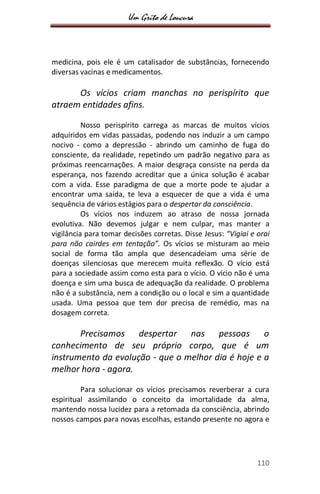 Um Grito de Loucura
110
medicina, pois ele é um catalisador de substâncias, fornecendo
diversas vacinas e medicamentos.
Os vícios criam manchas no perispírito que
atraem entidades afins.
Nosso perispírito carrega as marcas de muitos vícios
adquiridos em vidas passadas, podendo nos induzir a um campo
nocivo - como a depressão - abrindo um caminho de fuga do
consciente, da realidade, repetindo um padrão negativo para as
próximas reencarnações. A maior desgraça consiste na perda da
esperança, nos fazendo acreditar que a única solução é acabar
com a vida. Esse paradigma de que a morte pode te ajudar a
encontrar uma saída, te leva a esquecer de que a vida é uma
sequência de vários estágios para o despertar da consciência.
Os vícios nos induzem ao atraso de nossa jornada
evolutiva. Não devemos julgar e nem culpar, mas manter a
vigilância para tomar decisões corretas. Disse Jesus: “Vigiai e orai
para não cairdes em tentação”. Os vícios se misturam ao meio
social de forma tão ampla que desencadeiam uma série de
doenças silenciosas que merecem muita reflexão. O vício está
para a sociedade assim como esta para o vício. O vício não é uma
doença e sim uma busca de adequação da realidade. O problema
não é a substância, nem a condição ou o local e sim a quantidade
usada. Uma pessoa que tem dor precisa de remédio, mas na
dosagem correta.
Precisamos despertar nas pessoas o
conhecimento de seu próprio corpo, que é um
instrumento da evolução - que o melhor dia é hoje e a
melhor hora - agora.
Para solucionar os vícios precisamos reverberar a cura
espiritual assimilando o conceito da imortalidade da alma,
mantendo nossa lucidez para a retomada da consciência, abrindo
nossos campos para novas escolhas, estando presente no agora e
 
