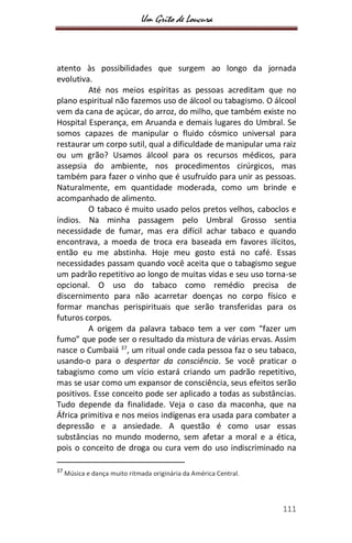 Um Grito de Loucura
111
atento às possibilidades que surgem ao longo da jornada
evolutiva.
Até nos meios espíritas as pessoas acreditam que no
plano espiritual não fazemos uso de álcool ou tabagismo. O álcool
vem da cana de açúcar, do arroz, do milho, que também existe no
Hospital Esperança, em Aruanda e demais lugares do Umbral. Se
somos capazes de manipular o fluido cósmico universal para
restaurar um corpo sutil, qual a dificuldade de manipular uma raiz
ou um grão? Usamos álcool para os recursos médicos, para
assepsia do ambiente, nos procedimentos cirúrgicos, mas
também para fazer o vinho que é usufruído para unir as pessoas.
Naturalmente, em quantidade moderada, como um brinde e
acompanhado de alimento.
O tabaco é muito usado pelos pretos velhos, caboclos e
índios. Na minha passagem pelo Umbral Grosso sentia
necessidade de fumar, mas era difícil achar tabaco e quando
encontrava, a moeda de troca era baseada em favores ilícitos,
então eu me abstinha. Hoje meu gosto está no café. Essas
necessidades passam quando você aceita que o tabagismo segue
um padrão repetitivo ao longo de muitas vidas e seu uso torna-se
opcional. O uso do tabaco como remédio precisa de
discernimento para não acarretar doenças no corpo físico e
formar manchas perispirituais que serão transferidas para os
futuros corpos.
A origem da palavra tabaco tem a ver com “fazer um
fumo” que pode ser o resultado da mistura de várias ervas. Assim
nasce o Cumbaiá 37
, um ritual onde cada pessoa faz o seu tabaco,
usando-o para o despertar da consciência. Se você praticar o
tabagismo como um vício estará criando um padrão repetitivo,
mas se usar como um expansor de consciência, seus efeitos serão
positivos. Esse conceito pode ser aplicado a todas as substâncias.
Tudo depende da finalidade. Veja o caso da maconha, que na
África primitiva e nos meios indígenas era usada para combater a
depressão e a ansiedade. A questão é como usar essas
substâncias no mundo moderno, sem afetar a moral e a ética,
pois o conceito de droga ou cura vem do uso indiscriminado na
37
Música e dança muito ritmada originária da América Central.
 