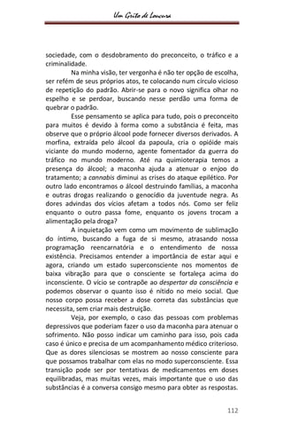 Um Grito de Loucura
112
sociedade, com o desdobramento do preconceito, o tráfico e a
criminalidade.
Na minha visão, ter vergonha é não ter opção de escolha,
ser refém de seus próprios atos, te colocando num círculo vicioso
de repetição do padrão. Abrir-se para o novo significa olhar no
espelho e se perdoar, buscando nesse perdão uma forma de
quebrar o padrão.
Esse pensamento se aplica para tudo, pois o preconceito
para muitos é devido à forma como a substância é feita, mas
observe que o próprio álcool pode fornecer diversos derivados. A
morfina, extraída pelo álcool da papoula, cria o opióide mais
viciante do mundo moderno, agente fomentador da guerra do
tráfico no mundo moderno. Até na quimioterapia temos a
presença do álcool; a maconha ajuda a atenuar o enjoo do
tratamento; a cannabis diminui as crises do ataque epilético. Por
outro lado encontramos o álcool destruindo famílias, a maconha
e outras drogas realizando o genocídio da juventude negra. As
dores advindas dos vícios afetam a todos nós. Como ser feliz
enquanto o outro passa fome, enquanto os jovens trocam a
alimentação pela droga?
A inquietação vem como um movimento de sublimação
do íntimo, buscando a fuga de si mesmo, atrasando nossa
programação reencarnatória e o entendimento de nossa
existência. Precisamos entender a importância de estar aqui e
agora, criando um estado superconsciente nos momentos de
baixa vibração para que o consciente se fortaleça acima do
inconsciente. O vício se contrapõe ao despertar da consciência e
podemos observar o quanto isso é nítido no meio social. Que
nosso corpo possa receber a dose correta das substâncias que
necessita, sem criar mais destruição.
Veja, por exemplo, o caso das pessoas com problemas
depressivos que poderiam fazer o uso da maconha para atenuar o
sofrimento. Não posso indicar um caminho para isso, pois cada
caso é único e precisa de um acompanhamento médico criterioso.
Que as dores silenciosas se mostrem ao nosso consciente para
que possamos trabalhar com elas no modo superconsciente. Essa
transição pode ser por tentativas de medicamentos em doses
equilibradas, mas muitas vezes, mais importante que o uso das
substâncias é a conversa consigo mesmo para obter as respostas.
 