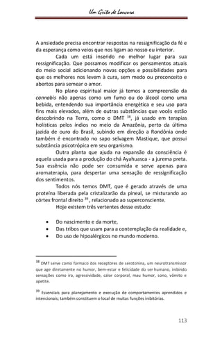 Um Grito de Loucura
113
A ansiedade precisa encontrar respostas na ressignificação da fé e
da esperança como veios que nos ligam ao nosso eu interior.
Cada um está inserido no melhor lugar para sua
ressignificação. Que possamos modificar os pensamentos atuais
do meio social adicionando novas opções e possibilidades para
que os melhores nos levem à cura, sem medo ou preconceito e
abertos para semear o amor.
No plano espiritual maior já temos a compreensão da
cannabis não apenas como um fumo ou do álcool como uma
bebida, entendendo sua importância energética e seu uso para
fins mais elevados, além de outras substâncias que vocês estão
descobrindo na Terra, como o DMT 38
, já usado em terapias
holísticas pelos índios no meio da Amazônia, perto da última
jazida de ouro do Brasil, subindo em direção a Rondônia onde
também é encontrado no sapo selvagem Mastique, que possui
substância psicotrópica em seu organismo.
Outra planta que ajuda na expansão da consciência é
aquela usada para a produção do chá Ayahuasca - a jurema preta.
Sua essência não pode ser consumida e serve apenas para
aromaterapia, para despertar uma sensação de ressignificação
dos sentimentos.
Todos nós temos DMT, que é gerado através de uma
proteína liberada pela cristalizarão da pineal, se misturando ao
córtex frontal direito 39
, relacionado ao superconsciente.
Hoje existem três vertentes desse estudo:
 Do nascimento e da morte,
 Das tribos que usam para a contemplação da realidade e,
 Do uso de hipoalérgicos no mundo moderno.
38
DMT serve como fármaco dos receptores de serotonina, um neurotransmissor
que age diretamente no humor, bem-estar e felicidade do ser humano, inibindo
sensações como ira, agressividade, calor corporal, mau humor, sono, vômito e
apetite.
39
Essenciais para planejamento e execução de comportamentos aprendidos e
intencionais; também constituem o local de muitas funções inibitórias.
 