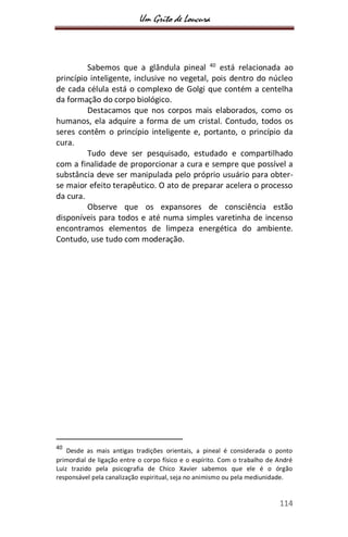 Um Grito de Loucura
114
Sabemos que a glândula pineal 40
está relacionada ao
princípio inteligente, inclusive no vegetal, pois dentro do núcleo
de cada célula está o complexo de Golgi que contém a centelha
da formação do corpo biológico.
Destacamos que nos corpos mais elaborados, como os
humanos, ela adquire a forma de um cristal. Contudo, todos os
seres contêm o princípio inteligente e, portanto, o princípio da
cura.
Tudo deve ser pesquisado, estudado e compartilhado
com a finalidade de proporcionar a cura e sempre que possível a
substância deve ser manipulada pelo próprio usuário para obter-
se maior efeito terapêutico. O ato de preparar acelera o processo
da cura.
Observe que os expansores de consciência estão
disponíveis para todos e até numa simples varetinha de incenso
encontramos elementos de limpeza energética do ambiente.
Contudo, use tudo com moderação.
40
Desde as mais antigas tradições orientais, a pineal é considerada o ponto
primordial de ligação entre o corpo físico e o espírito. Com o trabalho de André
Luiz trazido pela psicografia de Chico Xavier sabemos que ele é o órgão
responsável pela canalização espiritual, seja no animismo ou pela mediunidade.
 