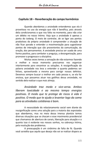 Um Grito de Loucura
115
Capítulo 18 – Reverberação do campo harmônico
Quando abordamos a ansiedade entendemos que ela é
proveitosa no uso da energia que não é benéfica, pois através
dela condicionamos o que nos falta no momento, para não criar
um débito no nosso íntimo. Veja que a ansiedade é apenas a
ponta do iceberg. O meio de controlar, de se ligar aos pontos
produtivos da própria ansiedade é compreender a situação de
não ficar parado e entender a movimentação para sugestionar
pontos de interação que são provenientes da comunicação, da
oração, dos pensamentos. A ansiedade precisa ser usada de uma
forma positiva, para combater a preguiça, a desorganização, para
promover o progresso e a disciplina.
Muitas vezes temos a sensação de não estarmos fazendo
o melhor e nesse momento precisamos nos organizar
interiormente para encontrar as soluções. A ressignificação da
palavra ansiedade nos leva a entender o quanto podemos ser
felizes, aproveitando a mesma para corrigir nossos defeitos.
Devemos sempre buscar o melhor em cada pessoa e, se ela for
ansiosa, que possamos atuar nos gatilhos dessa ansiedade, no
sentido dela realizar o que mais almeja.
Ansiedade traz medo e vice-versa. Ambos
liberam toxicidade e ao mesmo tempo energias
positivas. O medo que te protege de riscos à vida é
positivo. O medo que te ajuda a levantar logo da cama
para as atividades cotidianas é bom.
A necessidade do relacionamento social vem diante da
ressignificação como uma solução para a maioria das espraiadas
que abordamos, mas no meio dessa imensa planície temos
diversas situações que se chocam e esse movimento providencial
que chamamos de abertura de canais, liberação para atuação e o
quanto isso é evidente nos nossos sonhos, na cobrança íntima,
pela resolução dos problemas.
A preocupação é um sinônimo de falta de fé. Quando
você acredita que aquilo que deseja não vai se realizar dispara as
 