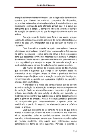 Um Grito de Loucura
116
energias que movimentam o medo. Dor e alegria são sentimentos
opostos que liberam os mesmos compostos de dopamina,
serotonina, adrenalina, dentro do cérebro. A assimilação vem do
hipotálamo estimulado pela glândula pineal que é o canal do
perispírito para o corpo. O composto liberado se torna o campo
de atuação de assimilação do que foi sugestionado em torno do
íntimo.
Ou seja, atua de dentro para fora e vice versa, sempre
sugerindo a ideia de aplicação por meio de canais oferecidos pelo
íntimo de cada um. Interpretar isso é se adequar ao mundo ao
seu redor.
Qual é o melhor material de apoio para todas as doenças
silenciosas, para todas as convivências, tanto no plano físico como
no astral? A empatia - como bandeira tênue e bem organizada
para que possamos servir a nós mesmos e aos demais. A empatia
é como uma mesa de visita onde encontramos um pouco de cada
coisa agradável que desejamos expor. O meio de atuação é a
mediunidade, como campo de trabalho entre os dois mundos.
São muitos os portais de interação entre os dois mundos
que recebem a sugestão que atinge o ser humano desde os
primórdios de sua origem. Antes de obter a plenitude do livre
arbítrio a sugestão já permeia a atuação do princípio inteligente,
compreendendo o quanto um composto orgânico ou químico,
interage com a sutilidade.
A ansiedade e o medo são características que se atraem
através da solução de adequação ao tempo, inerente ao processo
de evolução. Todo ser vivente libera seus compostos orgânicos na
própria assimilação de cada célula. A planta, por exemplo, se
modifica para encontrar sua subsistência e como desdobramento
gera o gérmen da empatia. Nossas heranças genéticas precisam
ser interpretadas para compreendermos o quanto pode ser
modificado a partir do vegetal, se adequando para a próxima
etapa – a animal.
Veja que o conceito de lar consiste na ideia de que o meu
mundo é o meu lar, o foco da minha caminhada. No meio das
várias espraiadas, vales e condicionamentos situados como
moradia, entendemos que somos seres humanos em adequação
ao mundo moderno, pois aquilo que entendemos como
pertencimento torna-se uma sugestão. Perceba o quanto a
 
