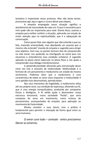 Um Grito de Loucura
117
tentativa é importante nesse processo. Mas não basta tentar,
precisamos agir aqui e agora e nunca deixar para depois.
A empatia empregada nessa situação significa o
atendimento da necessidade de cada um. O que é necessário para
mim pode não ser importante para você. Diante disso, usamos a
empatia para melhor conferir a situação, aplicando um estudo de
maior atenção aqui na espiritualidade, que é a adequação da
conversação.
Como posso falar com alguém que não entende o que eu
falo, trazendo amorosidade, mas abordando um assunto que o
mesmo não entende? Usando de empatia e sugestão para atingir
esse objetivo. Com isso, os portais formam elos de compreensão
na vida social, nos ajudando na interligação ao astral para nos
situarmos e entendermos essa condição unilateral. A sugestão
aplicada no plano astral repercute no plano físico e nos ajuda a
compreender esse diálogo interdimensional.
A perpendicularidade oferecida pela estruturação desse
meio nos trás o conceito de mediunidade. Mediunidade é o
formato de um pensamento e mediunismo um estado do mesmo
sentimento. Podemos dizer que o mediunismo é uma
característica de todos os seres vivos enquanto a mediunidade é
uma aptidão mais desenvolvida, advinda deste.
Nos seus momentos de fragilidade, o mediunismo afeta
até seu próprio sono, sua condição de esperança, afetando sua fé,
que é uma energia tranquilizadora, produzida por compostos
físicos e biológicos. A fé sólida ajuda a desenvolver nossa
estrutura emocional, numa sociedade “fluida”, que seria
composta de seres em movimento, numa mistura de
pensamentos, acompanhados da empatia, para aplicação ao
movimento de fraternidade.
Muitos resistem a essa teoria, mas a prática é
fundamental para permitir a interação de forma igual entre os
seres humanos.
O amor cura tudo – contudo - antes precisamos
liberar as amarras.
 