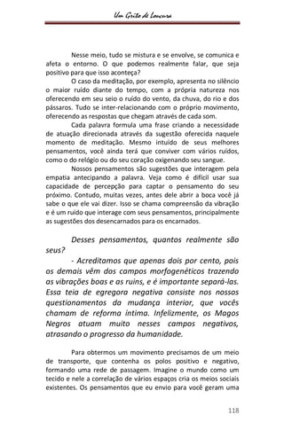 Um Grito de Loucura
118
Nesse meio, tudo se mistura e se envolve, se comunica e
afeta o entorno. O que podemos realmente falar, que seja
positivo para que isso aconteça?
O caso da meditação, por exemplo, apresenta no silêncio
o maior ruído diante do tempo, com a própria natureza nos
oferecendo em seu seio o ruído do vento, da chuva, do rio e dos
pássaros. Tudo se inter-relacionando com o próprio movimento,
oferecendo as respostas que chegam através de cada som.
Cada palavra formula uma frase criando a necessidade
de atuação direcionada através da sugestão oferecida naquele
momento de meditação. Mesmo intuído de seus melhores
pensamentos, você ainda terá que conviver com vários ruídos,
como o do relógio ou do seu coração oxigenando seu sangue.
Nossos pensamentos são sugestões que interagem pela
empatia antecipando a palavra. Veja como é difícil usar sua
capacidade de percepção para captar o pensamento do seu
próximo. Contudo, muitas vezes, antes dele abrir a boca você já
sabe o que ele vai dizer. Isso se chama compreensão da vibração
e é um ruído que interage com seus pensamentos, principalmente
as sugestões dos desencarnados para os encarnados.
Desses pensamentos, quantos realmente são
seus?
- Acreditamos que apenas dois por cento, pois
os demais vêm dos campos morfogenéticos trazendo
as vibrações boas e as ruins, e é importante separá-las.
Essa teia de egregora negativa consiste nos nossos
questionamentos da mudança interior, que vocês
chamam de reforma íntima. Infelizmente, os Magos
Negros atuam muito nesses campos negativos,
atrasando o progresso da humanidade.
Para obtermos um movimento precisamos de um meio
de transporte, que contenha os polos positivo e negativo,
formando uma rede de passagem. Imagine o mundo como um
tecido e nele a correlação de vários espaços cria os meios sociais
existentes. Os pensamentos que eu envio para você geram uma
 