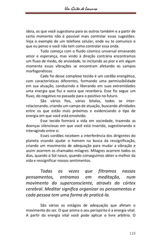 Um Grito de Loucura
119
ideia, os que você sugestiona para os outros também e a partir de
certo momento não é possível mais controlar essas sugestões.
Veja o exemplo de um telefone celular, onde eu te comunico o
que eu penso e você não tem como controlar essa onda.
Tudo começa com o fluido cósmico universal emanando
amor e esperança, mas vindo à direção contrária encontramos
um fluxo de medo, de ansiedade, te incitando ao pior e em algum
momento essas vibrações se encontram afetando os campos
morfogenéticos.
Cada fio desse complexo tecido é um cordão energético,
com características diferentes, formando uma permissibilidade
em sua atuação, conduzindo e liberando em suas extremidades
uma energia que flui e outra que reverbera. Esse fio segue um
fluxo, do negativo no passado para o positivo no futuro.
São vários fios, várias bitolas, todos se inter-
relacionando, criando um campo de atuação, buscando afinidades
entre os que estão mais próximos e evidenciando o tipo de
energia em que você está envolvido.
Esse tecido formará a vida em sociedade, trazendo as
doenças silenciosas em que você está inserido, sugestionando e
interagindo entre si.
Esses cordões recebem a interferência dos dirigentes do
planeta visando ajudar o homem na busca da ressignificação,
criando um movimento de adequação para mudar a vibração e
assim ocorrem os chamados milagres. Milagres ocorrem todos os
dias, quando o Sol nasce, quando conseguimos obter o melhor da
vida e ressignificar nossos sentimentos.
Todas as vezes que filtramos nossos
pensamentos, entramos em meditação, num
movimento do superconsciente, através do córtex
cerebral. Meditar significa organizar os pensamentos e
cada pessoa tem uma forma de praticá-la.
São vários os estágios de adequação que afetam o
movimento do ser. O que anima o seu perispírito é a energia vital.
A partir da energia vital você pode aplicar o livre arbítrio. O
 