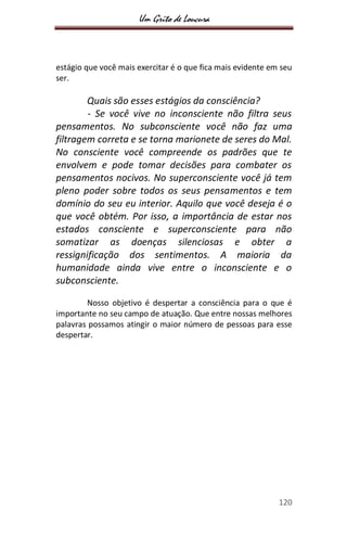 Um Grito de Loucura
120
estágio que você mais exercitar é o que fica mais evidente em seu
ser.
Quais são esses estágios da consciência?
- Se você vive no inconsciente não filtra seus
pensamentos. No subconsciente você não faz uma
filtragem correta e se torna marionete de seres do Mal.
No consciente você compreende os padrões que te
envolvem e pode tomar decisões para combater os
pensamentos nocivos. No superconsciente você já tem
pleno poder sobre todos os seus pensamentos e tem
domínio do seu eu interior. Aquilo que você deseja é o
que você obtém. Por isso, a importância de estar nos
estados consciente e superconsciente para não
somatizar as doenças silenciosas e obter a
ressignificação dos sentimentos. A maioria da
humanidade ainda vive entre o inconsciente e o
subconsciente.
Nosso objetivo é despertar a consciência para o que é
importante no seu campo de atuação. Que entre nossas melhores
palavras possamos atingir o maior número de pessoas para esse
despertar.
 