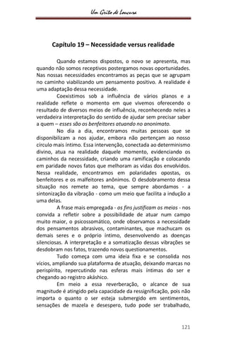 Um Grito de Loucura
121
Capítulo 19 – Necessidade versus realidade
Quando estamos dispostos, o novo se apresenta, mas
quando não somos receptivos postergamos novas oportunidades.
Nas nossas necessidades encontramos as peças que se agrupam
no caminho viabilizando um pensamento positivo. A realidade é
uma adaptação dessa necessidade.
Coexistimos sob a influência de vários planos e a
realidade reflete o momento em que vivemos oferecendo o
resultado de diversos meios de influência, reconhecendo neles a
verdadeira interpretação do sentido de ajudar sem precisar saber
a quem – esses são os benfeitores atuando no anonimato.
No dia a dia, encontramos muitas pessoas que se
disponibilizam a nos ajudar, embora não pertençam ao nosso
círculo mais íntimo. Essa intervenção, conectada ao determinismo
divino, atua na realidade daquele momento, evidenciando os
caminhos da necessidade, criando uma ramificação e colocando
em paridade novos fatos que melhoram as vidas dos envolvidos.
Nessa realidade, encontramos em polaridades opostas, os
benfeitores e os malfeitores anônimos. O desdobramento dessa
situação nos remete ao tema, que sempre abordamos - a
sintonização da vibração - como um meio que facilita a indução a
uma delas.
A frase mais empregada - os fins justificam os meios - nos
convida a refletir sobre a possibilidade de atuar num campo
muito maior, o psicossomático, onde observamos a necessidade
dos pensamentos abrasivos, contaminantes, que machucam os
demais seres e o próprio íntimo, desenvolvendo as doenças
silenciosas. A interpretação e a somatização dessas vibrações se
desdobram nos fatos, trazendo novos questionamentos.
Tudo começa com uma ideia fixa e se consolida nos
vícios, ampliando sua plataforma de atuação, deixando marcas no
perispírito, repercutindo nas esferas mais íntimas do ser e
chegando ao registro akáshico.
Em meio a essa reverberação, o alcance de sua
magnitude é atingido pela capacidade da ressignificação, pois não
importa o quanto o ser esteja submergido em sentimentos,
sensações de mazela e desespero, tudo pode ser trabalhado,
 