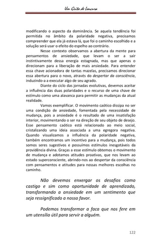 Um Grito de Loucura
122
modificando o aspecto da dominância. Se aquela tendência foi
permitida no âmbito da polaridade negativa, precisamos
compreender que ela já estava lá, que foi o caminho escolhido e a
solução será usar o efeito do espelho ao contrário.
Nesse contexto observamos a abertura da mente para
pensamentos de ansiedade, que levam o ser a sair
instintivamente dessa energia estagnada, mas que apenas o
direcionam para a liberação de mais ansiedade. Para entender
essa chave acionadora de tantas mazelas, precisamos direcionar
essa abertura para o novo, através do despertar da consciência,
induzindo-a a executar algo de seu agrado.
Diante do ciclo das jornadas evolutivas, devemos aceitar
a influência das duas polaridades e o recurso de uma chave de
estímulo como uma alavanca para permitir as mudanças da atual
realidade.
Vamos exemplificar. O movimento caótico dissipa no ser
uma condição de ansiedade, fomentada pela necessidade de
mudança, pois a ansiedade é o resultado de uma insatisfação
interior, movimentando o ser na direção de seu objeto de desejo.
Esse pensamento caótico está relacionado ao meio social,
cristalizando uma ideia associada a uma egregora negativa.
Quando visualizamos a influência da polaridade negativa,
também encontramos um incentivo para a mudança, pois todos
somos seres sugestivos e possuímos estímulos inesgotáveis da
providência divina. Graças a esse estímulo obtemos o movimento
de mudança e adotamos atitudes proativas, que nos levam ao
estado superconsciente, abrindo-nos ao despertar da consciência
com pensamentos e atitudes para nossas melhores escolhas no
caminho.
Não devemos enxergar os desafios como
castigo e sim como oportunidade de aprendizado,
transformando a ansiedade em um sentimento que
seja ressignificado a nosso favor.
Podemos transformar a faca que nos fere em
um utensílio útil para servir a alguém.
 