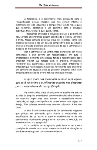Um Grito de Loucura
123
A tolerância é o sentimento mais adequado para a
ressignificação dessas emoções que nos afetam interna e
externamente, nos induzindo a compreender ainda mais aquilo
que sentimos. Tolerância é um caminho para a elevação
espiritual. Mas, tolerar o quê, quem, como?
- Precisamos entender a influência do Mal e do Bem em
nós. Sempre encontramos alguém equilibrado e feliz ou sofrendo
e triste. Nossa jornada evolutiva deve ser realizada como um
exercício contínuo e não um desafio competitivo. Esse paradigma
envolve o mundo trazendo um movimento de dor e sofrimento e
bloqueia os meios de solução.
Dor e sofrimento são sentimentos transitórios em nossa
caminhada e que devem ser ressignificados em cura e
amorosidade. Somente uma pessoa ferida e ressignificada pode
entender melhor sua relação com o próximo. Precisamos
relembrar das experiências dolorosas das vidas anteriores e
entender que não necessitamos sofrer novamente para encontrar
um caminho de atuação junto ao próximo. Devemos olhar com
empatia para o espelho e ver o reflexo em nosso interior.
O que mais nos incomoda sempre será aquilo
que está no íntimo e o reflexo no espelho nos desperta
para a necessidade da ressignificação.
Pela retina dos olhos visualizamos o espelho da alma e
através da empatia entendemos como um simples olhar se torna
um exercício importante para atender a necessidade versus
realidade, ou seja, a ressignificação do ser versus seu objeto de
desejo. São palavras semelhantes quando colocadas à luz dos
fatos.
A ideia fixa é a somatização de um sentimento negativo
que precisa ser percebido para aceitar a necessidade de
modificação. Se os astros e todo o macrocosmo estão em
permanente movimento, porque o ser humano na condição de
microcosmo estaria estagnado?
Essa condição de estagnação pode levar o ser a uma
condição de ovoide, mas assim mesmo manterá as vibrações e
um fluxo de energia em constante movimento.
 