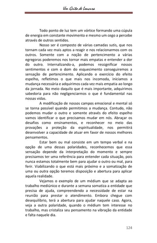 Um Grito de Loucura
124
Todo ponto de luz tem um vórtice formando uma cúpula
de energia em constante movimento e mesmo um cego a percebe
através de outros sentidos.
Nosso ser é composto de várias camadas sutis, que nos
tornam cada vez mais aptos a reagir e nos relacionarmos com os
outros. Somente com a noção de pertencimento a várias
egregoras poderemos nos tornar mais empatas e entender a dor
do outro. Internalizando-a, podemos ressignificar nossos
sentimentos e com o dom do esquecimento conseguiremos a
sensação de pertencimento. Aplicando o exercício do efeito
espelho, refletimos o que mais nos incomoda, iniciamos a
mudança necessária e adquirimos cada vez mais empatia ao longo
da jornada. No meio daquilo que é mais importante, adquirimos
sabedoria para não negligenciarmos o que é fundamental nas
nossas vidas.
A modificação de nossos campos emocional e mental só
se torna possível quando permitimos a mudança. Contudo, não
podemos mudar o outro e somente através do efeito espelho
vamos identificar o que precisamos mudar em nós. Abraçar os
desafios como ensinamentos, e reconhecer no meio das
provações a proteção da espiritualidade, nos permitirá
desenvolver a capacidade de atuar em favor de nossos melhores
pensamentos.
Estar bem ou mal consiste em um tempo verbal e na
opção de uma dessas polaridades, reconhecemos que essa
sensação depende da interpretação do momento e sempre
precisamos ter uma referência para entender cada situação, pois
nunca estamos totalmente bem para ajudar o outro ou mal, para
ferir. Viabilizando o que está mais próximo e a somatização de
uma ou outra opção teremos disposição e abertura para aplicar
aquela realidade.
Vejamos o exemplo de um médium que se adapta ao
trabalho mediúnico e durante a semana somatiza a entidade que
precisa de ajuda, compreendendo a necessidade de estar na
reunião para prestar o atendimento. Embora chegue com
desequilíbrio, terá a abertura para ajudar naquele caso. Agora,
veja a outra polaridade, quando o médium tem interesse no
trabalho, mas cristaliza seu pensamento na vibração da entidade
e falta naquele dia.
 