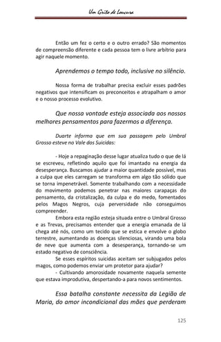 Um Grito de Loucura
125
Então um fez o certo e o outro errado? São momentos
de compreensão diferente e cada pessoa tem o livre arbítrio para
agir naquele momento.
Aprendemos o tempo todo, inclusive no silêncio.
Nossa forma de trabalhar precisa excluir esses padrões
negativos que intensificam os preconceitos e atrapalham o amor
e o nosso processo evolutivo.
Que nossa vontade esteja associada aos nossos
melhores pensamentos para fazermos a diferença.
Duarte informa que em sua passagem pelo Umbral
Grosso esteve no Vale dos Suicidas:
- Hoje a repaginação desse lugar atualiza tudo o que de lá
se escreveu, refletindo aquilo que foi imantado na energia da
desesperança. Buscamos ajudar a maior quantidade possível, mas
a culpa que eles carregam se transforma em algo tão sólido que
se torna impenetrável. Somente trabalhando com a necessidade
do movimento podemos penetrar nas maiores carapaças do
pensamento, da cristalização, da culpa e do medo, fomentados
pelos Magos Negros, cuja perversidade não conseguimos
compreender.
Embora esta região esteja situada entre o Umbral Grosso
e as Trevas, precisamos entender que a energia emanada de lá
chega até nós, como um tecido que se estica e envolve o globo
terrestre, aumentando as doenças silenciosas, virando uma bola
de neve que aumenta com a desesperança, tornando-se um
estado negativo de consciência.
Se esses espíritos suicidas aceitam ser subjugados pelos
magos, como podemos enviar um protetor para ajudar?
- Cultivando amorosidade novamente naquela semente
que estava improdutiva, despertando-a para novos sentimentos.
Essa batalha constante necessita da Legião de
Maria, do amor incondicional das mães que perderam
 