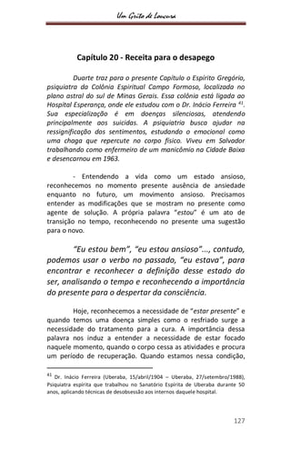 Um Grito de Loucura
127
Capítulo 20 - Receita para o desapego
Duarte traz para o presente Capítulo o Espírito Gregório,
psiquiatra da Colônia Espiritual Campo Formoso, localizada no
plano astral do sul de Minas Gerais. Essa colônia está ligada ao
Hospital Esperança, onde ele estudou com o Dr. Inácio Ferreira 41
.
Sua especialização é em doenças silenciosas, atendendo
principalmente aos suicidas. A psiquiatria busca ajudar na
ressignificação dos sentimentos, estudando o emocional como
uma chaga que repercute no corpo físico. Viveu em Salvador
trabalhando como enfermeiro de um manicômio na Cidade Baixa
e desencarnou em 1963.
- Entendendo a vida como um estado ansioso,
reconhecemos no momento presente ausência de ansiedade
enquanto no futuro, um movimento ansioso. Precisamos
entender as modificações que se mostram no presente como
agente de solução. A própria palavra “estou” é um ato de
transição no tempo, reconhecendo no presente uma sugestão
para o novo.
“Eu estou bem”, “eu estou ansioso”..., contudo,
podemos usar o verbo no passado, “eu estava”, para
encontrar e reconhecer a definição desse estado do
ser, analisando o tempo e reconhecendo a importância
do presente para o despertar da consciência.
Hoje, reconhecemos a necessidade de “estar presente” e
quando temos uma doença simples como o resfriado surge a
necessidade do tratamento para a cura. A importância dessa
palavra nos induz a entender a necessidade de estar focado
naquele momento, quando o corpo cessa as atividades e procura
um período de recuperação. Quando estamos nessa condição,
41
Dr. Inácio Ferreira (Uberaba, 15/abril/1904 – Uberaba, 27/setembro/1988),
Psiquiatra espírita que trabalhou no Sanatório Espírita de Uberaba durante 50
anos, aplicando técnicas de desobsessão aos internos daquele hospital.
 