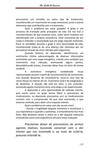 Um Grito de Loucura
128
procuramos um remédio ou outro tipo de tratamento,
reconhecendo um movimento no corpo emocional, junto a outros
elementos que contribuirão com o tratamento.
Qual o problema em estar gripado? A gripe é um
processo de transição pelas provações da vida. Ela nos traz o
reconhecimento de que estamos vivos, como seres mutáveis em
identificação com a própria consciência. Estar consciente do seu
corpo é entender a necessidade que ele exige naquele momento.
Parar as atividades durante a gripe é uma necessidade da vida,
reconhecendo tratar-se de uma doença não silenciosa por ser
perceptível através de sinais aferidos pelo organismo.
Quando falamos da depressão, identificamos um
sentimento íntimo sobrecarregado de diversas informações
assimiladas por uma carga energética, criando uma condição que
movimenta essa vibração, acentuando alguns pontos,
desestabilizando outros, inserindo ideias fixas no meio do córtex
cerebral.
A assinatura energética estabelecida nessa
representação assume o perfil de reconhecimento do sentimento,
mas quando deixamos de reconhecê-lo, inicia-se uma luta de
várias forças no interior do ser. O primeiro sinal é de estagnação e
de desânimo. A solução não está em lutar, e sim, entender,
aceitando aquele momento como uma etapa a ser experienciada.
A depressão é uma oportunidade de reflexão interior,
pois assim como na gripe temos febre e precisamos de
medicamento, na depressão precisamos unir os medicamentos
corretos com a compreensão do que está ocorrendo, o que
estamos sentindo, para obter uma resposta interior.
Qual o problema em estar com dor ou em crise?
- Aceitar a fragilidade daquele momento é reconhecer a
sua importância e quando a aceitamos, o entendimento fica mais
forte. Não devemos conter o choro ou a dor daquele momento
entendendo como uma experiência útil para nossa evolução.
Precisamos deixar de procrastinar, de sermos
agentes reativos, buscando conversar com a dor
interior que nos incomoda e, ao invés de evitá-la,
procurar entendê-la.
 
