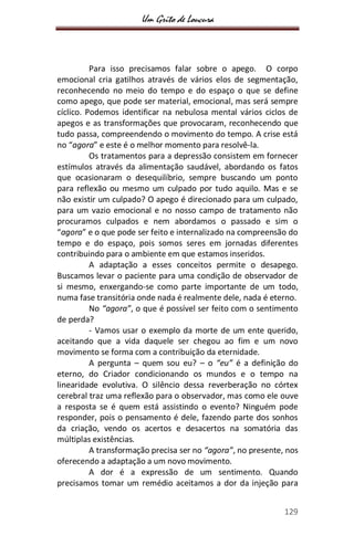 Um Grito de Loucura
129
Para isso precisamos falar sobre o apego. O corpo
emocional cria gatilhos através de vários elos de segmentação,
reconhecendo no meio do tempo e do espaço o que se define
como apego, que pode ser material, emocional, mas será sempre
cíclico. Podemos identificar na nebulosa mental vários ciclos de
apegos e as transformações que provocaram, reconhecendo que
tudo passa, compreendendo o movimento do tempo. A crise está
no “agora” e este é o melhor momento para resolvê-la.
Os tratamentos para a depressão consistem em fornecer
estímulos através da alimentação saudável, abordando os fatos
que ocasionaram o desequilíbrio, sempre buscando um ponto
para reflexão ou mesmo um culpado por tudo aquilo. Mas e se
não existir um culpado? O apego é direcionado para um culpado,
para um vazio emocional e no nosso campo de tratamento não
procuramos culpados e nem abordamos o passado e sim o
“agora” e o que pode ser feito e internalizado na compreensão do
tempo e do espaço, pois somos seres em jornadas diferentes
contribuindo para o ambiente em que estamos inseridos.
A adaptação a esses conceitos permite o desapego.
Buscamos levar o paciente para uma condição de observador de
si mesmo, enxergando-se como parte importante de um todo,
numa fase transitória onde nada é realmente dele, nada é eterno.
No “agora”, o que é possível ser feito com o sentimento
de perda?
- Vamos usar o exemplo da morte de um ente querido,
aceitando que a vida daquele ser chegou ao fim e um novo
movimento se forma com a contribuição da eternidade.
A pergunta – quem sou eu? – o “eu” é a definição do
eterno, do Criador condicionando os mundos e o tempo na
linearidade evolutiva. O silêncio dessa reverberação no córtex
cerebral traz uma reflexão para o observador, mas como ele ouve
a resposta se é quem está assistindo o evento? Ninguém pode
responder, pois o pensamento é dele, fazendo parte dos sonhos
da criação, vendo os acertos e desacertos na somatória das
múltiplas existências.
A transformação precisa ser no “agora”, no presente, nos
oferecendo a adaptação a um novo movimento.
A dor é a expressão de um sentimento. Quando
precisamos tomar um remédio aceitamos a dor da injeção para
 