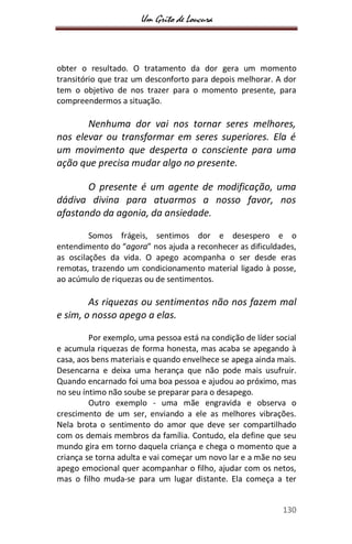 Um Grito de Loucura
130
obter o resultado. O tratamento da dor gera um momento
transitório que traz um desconforto para depois melhorar. A dor
tem o objetivo de nos trazer para o momento presente, para
compreendermos a situação.
Nenhuma dor vai nos tornar seres melhores,
nos elevar ou transformar em seres superiores. Ela é
um movimento que desperta o consciente para uma
ação que precisa mudar algo no presente.
O presente é um agente de modificação, uma
dádiva divina para atuarmos a nosso favor, nos
afastando da agonia, da ansiedade.
Somos frágeis, sentimos dor e desespero e o
entendimento do “agora” nos ajuda a reconhecer as dificuldades,
as oscilações da vida. O apego acompanha o ser desde eras
remotas, trazendo um condicionamento material ligado à posse,
ao acúmulo de riquezas ou de sentimentos.
As riquezas ou sentimentos não nos fazem mal
e sim, o nosso apego a elas.
Por exemplo, uma pessoa está na condição de líder social
e acumula riquezas de forma honesta, mas acaba se apegando à
casa, aos bens materiais e quando envelhece se apega ainda mais.
Desencarna e deixa uma herança que não pode mais usufruir.
Quando encarnado foi uma boa pessoa e ajudou ao próximo, mas
no seu íntimo não soube se preparar para o desapego.
Outro exemplo - uma mãe engravida e observa o
crescimento de um ser, enviando a ele as melhores vibrações.
Nela brota o sentimento do amor que deve ser compartilhado
com os demais membros da família. Contudo, ela define que seu
mundo gira em torno daquela criança e chega o momento que a
criança se torna adulta e vai começar um novo lar e a mãe no seu
apego emocional quer acompanhar o filho, ajudar com os netos,
mas o filho muda-se para um lugar distante. Ela começa a ter
 