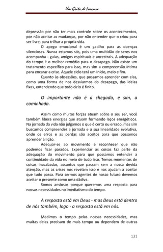 Um Grito de Loucura
131
depressão por não ter mais controle sobre os acontecimentos,
por não aceitar as mudanças, por não entender que o criou para
ser livre, para trilhar a própria vida.
O apego emocional é um gatilho para as doenças
silenciosas. Nunca estamos sós, pois uma multidão de seres nos
acompanha - guias, amigos espirituais e ancestrais. A adequação
do tempo é o melhor remédio para o desapego. Não existe um
tratamento específico para isso, mas sim a compreensão íntima
para encarar a crise. Aquele ciclo terá um início, meio e fim.
Quanto às obsessões, que possamos aprender com elas,
como uma forma de nos desviarmos do desapego, das ideias
fixas, entendendo que todo ciclo é finito.
O importante não é a chegada, e sim, a
caminhada.
Assim como muitas forças atuam sobre o seu ser, você
também libera energias que atuam formando laços energéticos.
Na jornada da vida não julgamos o que é certo ou errado, mas sim
buscamos compreender a jornada e a sua linearidade evolutiva,
onde os erros e as perdas são aceitos para que possamos
aprender a lição.
Adequar-se ao movimento é reconhecer que não
podemos ficar parados. Experienciar as coisas faz parte da
adequação do movimento para que possamos entender a
continuidade da vida no meio de tudo isso. Temos momentos de
coisas inacabadas, assuntos que passam sem a nossa devida
atenção, mas as crises nos revelam isso e nos ajudam a aceitar
que tudo passa. Para sermos agentes de nosso futuro devemos
aceitar o presente como uma dádiva.
Somos ansiosos porque queremos uma resposta para
nossas necessidades no imediatismo do tempo.
A resposta está em Deus - mas Deus está dentro
de nós também, logo - a resposta está em nós.
Medimos o tempo pelas nossas necessidades, mas
muitas delas precisam de mais tempo ou dependem de outras
 