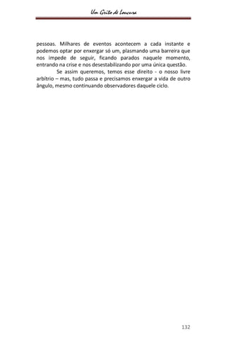 Um Grito de Loucura
132
pessoas. Milhares de eventos acontecem a cada instante e
podemos optar por enxergar só um, plasmando uma barreira que
nos impede de seguir, ficando parados naquele momento,
entrando na crise e nos desestabilizando por uma única questão.
Se assim queremos, temos esse direito - o nosso livre
arbítrio – mas, tudo passa e precisamos enxergar a vida de outro
ângulo, mesmo continuando observadores daquele ciclo.
 