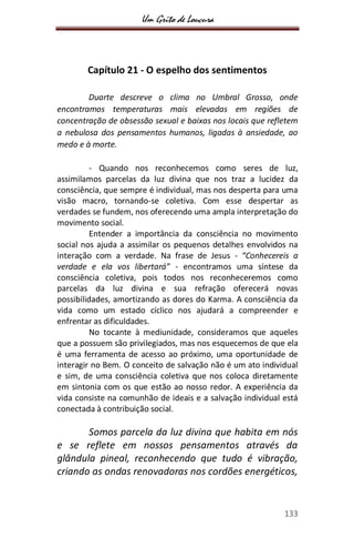 Um Grito de Loucura
133
Capítulo 21 - O espelho dos sentimentos
Duarte descreve o clima no Umbral Grosso, onde
encontramos temperaturas mais elevadas em regiões de
concentração de obsessão sexual e baixas nos locais que refletem
a nebulosa dos pensamentos humanos, ligadas à ansiedade, ao
medo e à morte.
- Quando nos reconhecemos como seres de luz,
assimilamos parcelas da luz divina que nos traz a lucidez da
consciência, que sempre é individual, mas nos desperta para uma
visão macro, tornando-se coletiva. Com esse despertar as
verdades se fundem, nos oferecendo uma ampla interpretação do
movimento social.
Entender a importância da consciência no movimento
social nos ajuda a assimilar os pequenos detalhes envolvidos na
interação com a verdade. Na frase de Jesus - “Conhecereis a
verdade e ela vos libertará” - encontramos uma síntese da
consciência coletiva, pois todos nos reconheceremos como
parcelas da luz divina e sua refração oferecerá novas
possibilidades, amortizando as dores do Karma. A consciência da
vida como um estado cíclico nos ajudará a compreender e
enfrentar as dificuldades.
No tocante à mediunidade, consideramos que aqueles
que a possuem são privilegiados, mas nos esquecemos de que ela
é uma ferramenta de acesso ao próximo, uma oportunidade de
interagir no Bem. O conceito de salvação não é um ato individual
e sim, de uma consciência coletiva que nos coloca diretamente
em sintonia com os que estão ao nosso redor. A experiência da
vida consiste na comunhão de ideais e a salvação individual está
conectada à contribuição social.
Somos parcela da luz divina que habita em nós
e se reflete em nossos pensamentos através da
glândula pineal, reconhecendo que tudo é vibração,
criando as ondas renovadoras nos cordões energéticos,
 