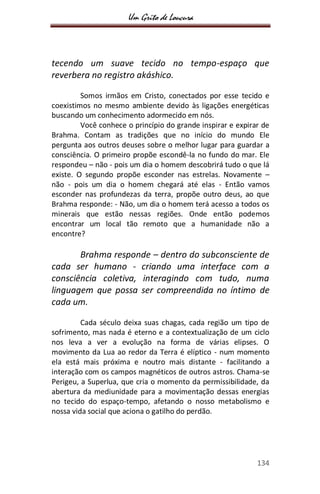 Um Grito de Loucura
134
tecendo um suave tecido no tempo-espaço que
reverbera no registro akáshico.
Somos irmãos em Cristo, conectados por esse tecido e
coexistimos no mesmo ambiente devido às ligações energéticas
buscando um conhecimento adormecido em nós.
Você conhece o princípio do grande inspirar e expirar de
Brahma. Contam as tradições que no início do mundo Ele
pergunta aos outros deuses sobre o melhor lugar para guardar a
consciência. O primeiro propõe escondê-la no fundo do mar. Ele
respondeu – não - pois um dia o homem descobrirá tudo o que lá
existe. O segundo propõe esconder nas estrelas. Novamente –
não - pois um dia o homem chegará até elas - Então vamos
esconder nas profundezas da terra, propõe outro deus, ao que
Brahma responde: - Não, um dia o homem terá acesso a todos os
minerais que estão nessas regiões. Onde então podemos
encontrar um local tão remoto que a humanidade não a
encontre?
Brahma responde – dentro do subconsciente de
cada ser humano - criando uma interface com a
consciência coletiva, interagindo com tudo, numa
linguagem que possa ser compreendida no íntimo de
cada um.
Cada século deixa suas chagas, cada região um tipo de
sofrimento, mas nada é eterno e a contextualização de um ciclo
nos leva a ver a evolução na forma de várias elipses. O
movimento da Lua ao redor da Terra é elíptico - num momento
ela está mais próxima e noutro mais distante - facilitando a
interação com os campos magnéticos de outros astros. Chama-se
Perigeu, a Superlua, que cria o momento da permissibilidade, da
abertura da mediunidade para a movimentação dessas energias
no tecido do espaço-tempo, afetando o nosso metabolismo e
nossa vida social que aciona o gatilho do perdão.
 
