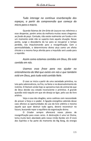 Um Grito de Loucura
135
Tudo interage na contínua reverberação dos
espaços, a partir da compreensão que começa do
micro para o macro.
Quando falamos de Um Grito de Loucura nos referimos a
esse despertar, porém antes da melhoria muitas vezes chegamos
ao fundo do poço. Contudo, não existe realmente um fundo e sim
um momento onde não se suporta mais aquela situação. Nesse
ponto, surge a descoberta da luz para se recuperar o tempo
perdido, nos impulsionando para a ressignificação. Com a
permissibilidade, o determinismo divino atua como um efeito
chicote e a mesma força aferida para a impulsão será usada para
a repulsão.
Assim como estamos contidos em Deus, Ele está
contido em nós.
Usamos essa frase para nos ajudar no
entendimento do Mal que existe em nós e que também
está em Deus, pois tudo está contido Nele.
O caos se inicia a partir de uma sociedade primitiva, na
luta pela sobrevivência, no frio, na fome e no desenvolvimento do
instinto. O Homem ainda hoje se aproxima mais do animal do que
de Deus devido seu estado inconsciente e primitivo. A grande
questão está naquilo em que ele deseja se ligar, pelo uso do livre
arbítrio.
Veja o caso dos dragões, seres caóticos com necessidade
de provar a força e o poder. A ligação energética advinda desse
caos oferece as oportunidades do uso do livre arbítrio e mesmo
aquele que quer destruir tudo agora, deverá reconstruir no
futuro, buscando repor o equilíbrio da organização divina.
O Criador sempre oferecerá novos planos de
ressignificação para esses seres. A destruição é uma Lei Divina,
tema muito bem abordado pelo nosso irmão Kardec em O Livro
dos Espíritos e faz parte do momento do Big Bang, da energia
 
