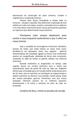 Um Grito de Loucura
136
descomunal da construção do atual Universo, criando o
magnetismo e a expansão cósmica.
Existem duas forças interagindo o tempo todo no
Universo – atração e repulsão. Elas dinamizam a aplicação do livre
arbítrio em tudo e em todos, criando a interação entre os elétrons
e no meio desse movimento levam nossos pensamentos positivos
ou repulsivos que determinarão nossos destinos.
Precisamos estar sempre disponíveis para
aceitar o novo enquanto acalentamos o que é velho em
nosso interior.
Veja a condição de escravagismo emocional, vibratório,
através do medo, que ainda impera no nosso meio social.
Desdobra-se em desespero, fome, frio, angústia - palavras
disseminadoras de ansiedade, ligadas ao futuro. Esse sentimento
precisa ser ressignificado, abordado de forma mais consciente,
aceitando na ação do tempo os ganhos obtidos nas vivências
anteriores.
Quando realizamos as progressões no tempo, cada
viajante acessa um cenário particular, pois o futuro que
vislumbramos parte do ponto de vista de cada um. Podemos
afirmar que a transição para um mundo melhor ainda levará cerca
de mil anos, mas os caminhos se entrelaçam no espaço-tempo e
podem aumentar ou diminuir esse período. Vamos passar ainda
por muitas provações, guerras, morticínios, mas que nossas
projeções interiores possam ser as melhores possíveis,
disseminando a fé como o alimento da alma de cada ser
envolvido.
Cordeiro de Deus, retirai os pecados do mundo.
 