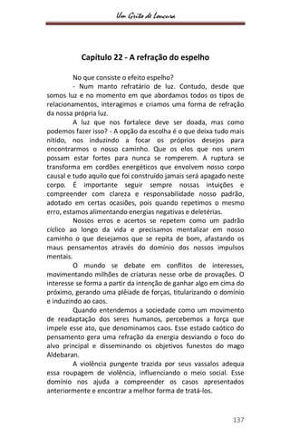 Um Grito de Loucura
137
Capítulo 22 - A refração do espelho
No que consiste o efeito espelho?
- Num manto refratário de luz. Contudo, desde que
somos luz e no momento em que abordamos todos os tipos de
relacionamentos, interagimos e criamos uma forma de refração
da nossa própria luz.
A luz que nos fortalece deve ser doada, mas como
podemos fazer isso? - A opção da escolha é o que deixa tudo mais
nítido, nos induzindo a focar os próprios desejos para
encontrarmos o nosso caminho. Que os elos que nos unem
possam estar fortes para nunca se romperem. A ruptura se
transforma em cordões energéticos que envolvem nosso corpo
causal e tudo aquilo que foi construído jamais será apagado neste
corpo. É importante seguir sempre nossas intuições e
compreender com clareza e responsabilidade nosso padrão,
adotado em certas ocasiões, pois quando repetimos o mesmo
erro, estamos alimentando energias negativas e deletérias.
Nossos erros e acertos se repetem como um padrão
cíclico ao longo da vida e precisamos mentalizar em nosso
caminho o que desejamos que se repita de bom, afastando os
maus pensamentos através do domínio dos nossos impulsos
mentais.
O mundo se debate em conflitos de interesses,
movimentando milhões de criaturas nesse orbe de provações. O
interesse se forma a partir da intenção de ganhar algo em cima do
próximo, gerando uma plêiade de forças, titularizando o domínio
e induzindo ao caos.
Quando entendemos a sociedade como um movimento
de readaptação dos seres humanos, percebemos a força que
impele esse ato, que denominamos caos. Esse estado caótico do
pensamento gera uma refração da energia desviando o foco do
alvo principal e disseminando os objetivos funestos do mago
Aldebaran.
A violência pungente trazida por seus vassalos adequa
essa roupagem de violência, influenciando o meio social. Esse
domínio nos ajuda a compreender os casos apresentados
anteriormente e encontrar a melhor forma de tratá-los.
 