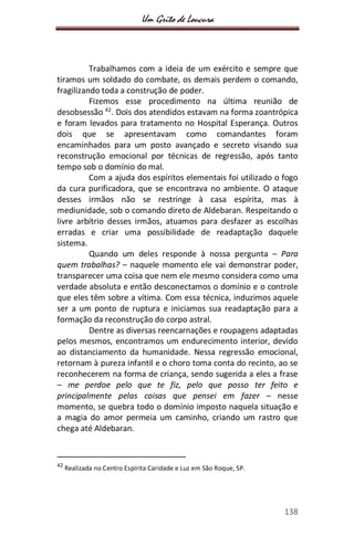 Um Grito de Loucura
138
Trabalhamos com a ideia de um exército e sempre que
tiramos um soldado do combate, os demais perdem o comando,
fragilizando toda a construção de poder.
Fizemos esse procedimento na última reunião de
desobsessão 42
. Dois dos atendidos estavam na forma zoantrópica
e foram levados para tratamento no Hospital Esperança. Outros
dois que se apresentavam como comandantes foram
encaminhados para um posto avançado e secreto visando sua
reconstrução emocional por técnicas de regressão, após tanto
tempo sob o domínio do mal.
Com a ajuda dos espíritos elementais foi utilizado o fogo
da cura purificadora, que se encontrava no ambiente. O ataque
desses irmãos não se restringe à casa espírita, mas à
mediunidade, sob o comando direto de Aldebaran. Respeitando o
livre arbítrio desses irmãos, atuamos para desfazer as escolhas
erradas e criar uma possibilidade de readaptação daquele
sistema.
Quando um deles responde à nossa pergunta – Para
quem trabalhas? – naquele momento ele vai demonstrar poder,
transparecer uma coisa que nem ele mesmo considera como uma
verdade absoluta e então desconectamos o domínio e o controle
que eles têm sobre a vítima. Com essa técnica, induzimos aquele
ser a um ponto de ruptura e iniciamos sua readaptação para a
formação da reconstrução do corpo astral.
Dentre as diversas reencarnações e roupagens adaptadas
pelos mesmos, encontramos um endurecimento interior, devido
ao distanciamento da humanidade. Nessa regressão emocional,
retornam à pureza infantil e o choro toma conta do recinto, ao se
reconhecerem na forma de criança, sendo sugerida a eles a frase
– me perdoe pelo que te fiz, pelo que posso ter feito e
principalmente pelas coisas que pensei em fazer – nesse
momento, se quebra todo o domínio imposto naquela situação e
a magia do amor permeia um caminho, criando um rastro que
chega até Aldebaran.
42
Realizada no Centro Espírita Caridade e Luz em São Roque, SP.
 