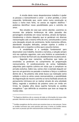 Um Grito de Loucura
13
A missão deste nosso despretensioso trabalho é ajudar
as pessoas a reencontrarem o amor - o amor perdido, o amor
esquecido, lembrando que, assim como numa construção se
busca a rocha mais forte, no acesso ao registro akáshico 5
podemos identificar novas possibilidades para o caminho do
amor.
Nos estudos de caso que vamos abordar, usaremos os
recursos das próprias lembranças de vidas passadas das
personagens envolvidas em nossa narrativa, através da hipnose.
Estudaremos o drama daqueles que se perderam em diversas
reencarnações sob a mesma trilha do erro, conceituando-o como
uma decepção através do sentimento. Serão momentos difíceis,
abordando situações delicadas, sempre sujeitas à análise e
discussão com o respeito e a ética que o assunto merece.
A amabilidade é a condição fundamental para
desenvolver esse trabalho. Durante a narrativa, a solução sempre
virá nos capítulos seguintes, com uma história se conectando à
outra e no limiar do final com seu desdobramento no plano astral.
Seguindo esse raciocínio, verificamos que todos os
envolvidos se perderam no cumprimento da programação
reencarnatória. O condicionamento de certas habilidades
adquiridas pelo espírito culmina em vícios que o complicam na
jornada evolutiva. Sobre isso, vamos citar o exemplo daquele ser
que era um guerreiro no passado e manteve a força e a violência
dentro de si. Na próxima vida ainda busca sua realização como
soldado e entre os vários canais reencarnatórios, a possibilidade
da diagramação do mesmo caminho se torna facilitada através do
pensamento intrínseco em se realizar através de uma atividade
bélica, negando a existência do próximo como um irmão em
Cristo. As relações afins desse espírito formarão os cordões
energéticos 6
que definirão os encontros que teve ao longo de
muitas vidas.
5
Os Registros Akáshicos são os arquivos de todas as informações de nossas vidas
passadas. Memória viva de tudo o que foi vivenciado em nossas existências.
6
Cordões energéticos são fios astrais que conectam duas ou mais pessoas. Temos
os cordões luminosos que unem pessoas pelo amor e temos os cordões tóxicos
que unem as pessoas que têm relacionamentos conflituosos e destrutivos.
 