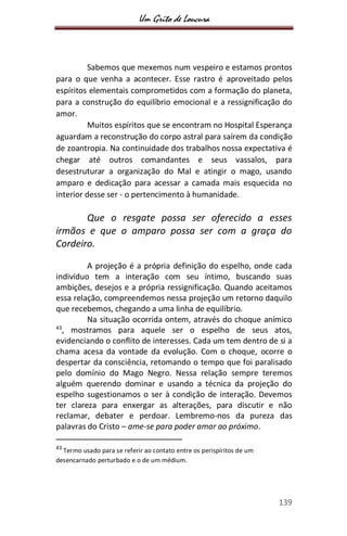 Um Grito de Loucura
139
Sabemos que mexemos num vespeiro e estamos prontos
para o que venha a acontecer. Esse rastro é aproveitado pelos
espíritos elementais comprometidos com a formação do planeta,
para a construção do equilíbrio emocional e a ressignificação do
amor.
Muitos espíritos que se encontram no Hospital Esperança
aguardam a reconstrução do corpo astral para saírem da condição
de zoantropia. Na continuidade dos trabalhos nossa expectativa é
chegar até outros comandantes e seus vassalos, para
desestruturar a organização do Mal e atingir o mago, usando
amparo e dedicação para acessar a camada mais esquecida no
interior desse ser - o pertencimento à humanidade.
Que o resgate possa ser oferecido a esses
irmãos e que o amparo possa ser com a graça do
Cordeiro.
A projeção é a própria definição do espelho, onde cada
indivíduo tem a interação com seu íntimo, buscando suas
ambições, desejos e a própria ressignificação. Quando aceitamos
essa relação, compreendemos nessa projeção um retorno daquilo
que recebemos, chegando a uma linha de equilíbrio.
Na situação ocorrida ontem, através do choque anímico
43
, mostramos para aquele ser o espelho de seus atos,
evidenciando o conflito de interesses. Cada um tem dentro de si a
chama acesa da vontade da evolução. Com o choque, ocorre o
despertar da consciência, retomando o tempo que foi paralisado
pelo domínio do Mago Negro. Nessa relação sempre teremos
alguém querendo dominar e usando a técnica da projeção do
espelho sugestionamos o ser à condição de interação. Devemos
ter clareza para enxergar as alterações, para discutir e não
reclamar, debater e perdoar. Lembremo-nos da pureza das
palavras do Cristo – ame-se para poder amar ao próximo.
43
Termo usado para se referir ao contato entre os perispíritos de um
desencarnado perturbado e o de um médium.
 