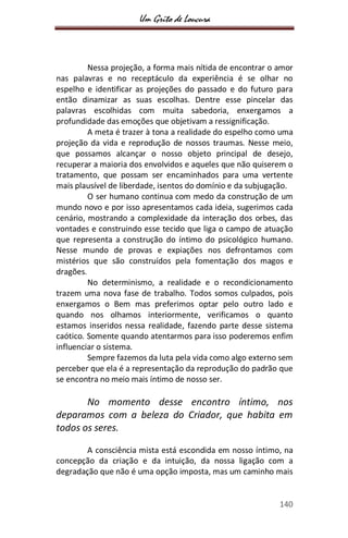 Um Grito de Loucura
140
Nessa projeção, a forma mais nítida de encontrar o amor
nas palavras e no receptáculo da experiência é se olhar no
espelho e identificar as projeções do passado e do futuro para
então dinamizar as suas escolhas. Dentre esse pincelar das
palavras escolhidas com muita sabedoria, enxergamos a
profundidade das emoções que objetivam a ressignificação.
A meta é trazer à tona a realidade do espelho como uma
projeção da vida e reprodução de nossos traumas. Nesse meio,
que possamos alcançar o nosso objeto principal de desejo,
recuperar a maioria dos envolvidos e aqueles que não quiserem o
tratamento, que possam ser encaminhados para uma vertente
mais plausível de liberdade, isentos do domínio e da subjugação.
O ser humano continua com medo da construção de um
mundo novo e por isso apresentamos cada ideia, sugerimos cada
cenário, mostrando a complexidade da interação dos orbes, das
vontades e construindo esse tecido que liga o campo de atuação
que representa a construção do íntimo do psicológico humano.
Nesse mundo de provas e expiações nos defrontamos com
mistérios que são construídos pela fomentação dos magos e
dragões.
No determinismo, a realidade e o recondicionamento
trazem uma nova fase de trabalho. Todos somos culpados, pois
enxergamos o Bem mas preferimos optar pelo outro lado e
quando nos olhamos interiormente, verificamos o quanto
estamos inseridos nessa realidade, fazendo parte desse sistema
caótico. Somente quando atentarmos para isso poderemos enfim
influenciar o sistema.
Sempre fazemos da luta pela vida como algo externo sem
perceber que ela é a representação da reprodução do padrão que
se encontra no meio mais íntimo de nosso ser.
No momento desse encontro íntimo, nos
deparamos com a beleza do Criador, que habita em
todos os seres.
A consciência mista está escondida em nosso íntimo, na
concepção da criação e da intuição, da nossa ligação com a
degradação que não é uma opção imposta, mas um caminho mais
 