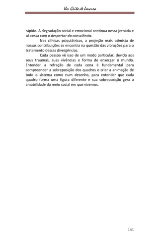 Um Grito de Loucura
141
rápido. A degradação social e emocional continua nessa jornada e
só cessa com o despertar da consciência.
Nas clínicas psiquiátricas, a projeção mais otimista de
nossas contribuições se encontra na questão das vibrações para o
tratamento dessas divergências.
Cada pessoa vê isso de um modo particular, devido aos
seus traumas, suas vivências e forma de enxergar o mundo.
Entender a refração de cada cena é fundamental para
compreender a sobreposição dos quadros e criar a animação de
todo o sistema como num desenho, para entender que cada
quadro forma uma figura diferente e sua sobreposição gera a
amabilidade do meio social em que vivemos.
 