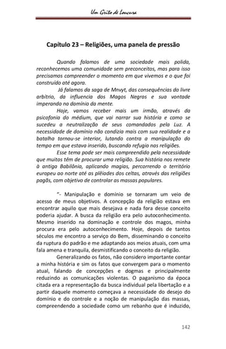 Um Grito de Loucura
142
Capítulo 23 – Religiões, uma panela de pressão
Quando falamos de uma sociedade mais polida,
reconhecemos uma comunidade sem preconceitos, mas para isso
precisamos compreender o momento em que vivemos e o que foi
construído até agora.
Já falamos da saga de Mnvyt, das consequências do livre
arbítrio, da influencia dos Magos Negros e sua vontade
imperando no domínio da mente.
Hoje, vamos receber mais um irmão, através da
psicofonia do médium, que vai narrar sua história e como se
sucedeu a neutralização de seus comandados pela Luz. A
necessidade de domínio não condizia mais com sua realidade e a
batalha tornou-se interior, lutando contra a manipulação do
tempo em que estava inserido, buscando refugio nas religiões.
Esse tema pode ser mais compreendido pela necessidade
que muitos têm de procurar uma religião. Sua história nos remete
à antiga Babilônia, aplicando magias, percorrendo o território
europeu ao norte até as plêiades dos celtas, através das religiões
pagãs, com objetivo de controlar as massas populares.
“- Manipulação e domínio se tornaram um veio de
acesso de meus objetivos. A concepção da religião estava em
encontrar aquilo que mais desejava e nada fora desse conceito
poderia ajudar. A busca da religião era pelo autoconhecimento.
Mesmo inserido na dominação e controle dos magos, minha
procura era pelo autoconhecimento. Hoje, depois de tantos
séculos me encontro a serviço do Bem, disseminando o conceito
da ruptura do padrão e me adaptando aos meios atuais, com uma
fala amena e tranquila, desmistificando o conceito da religião.
Generalizando os fatos, não considero importante contar
a minha história e sim os fatos que convergem para o momento
atual, falando de concepções e dogmas e principalmente
reduzindo as comunicações violentas. O paganismo da época
citada era a representação da busca individual pela libertação e a
partir daquele momento começava a necessidade do desejo do
domínio e do controle e a noção de manipulação das massas,
compreendendo a sociedade como um rebanho que é induzido,
 