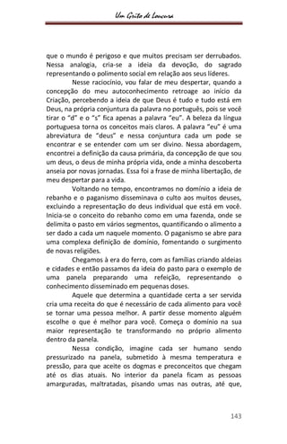 Um Grito de Loucura
143
que o mundo é perigoso e que muitos precisam ser derrubados.
Nessa analogia, cria-se a ideia da devoção, do sagrado
representando o polimento social em relação aos seus líderes.
Nesse raciocínio, vou falar de meu despertar, quando a
concepção do meu autoconhecimento retroage ao início da
Criação, percebendo a ideia de que Deus é tudo e tudo está em
Deus, na própria conjuntura da palavra no português, pois se você
tirar o “d” e o “s” fica apenas a palavra “eu”. A beleza da língua
portuguesa torna os conceitos mais claros. A palavra “eu” é uma
abreviatura de “deus” e nessa conjuntura cada um pode se
encontrar e se entender com um ser divino. Nessa abordagem,
encontrei a definição da causa primária, da concepção de que sou
um deus, o deus de minha própria vida, onde a minha descoberta
anseia por novas jornadas. Essa foi a frase de minha libertação, de
meu despertar para a vida.
Voltando no tempo, encontramos no domínio a ideia de
rebanho e o paganismo disseminava o culto aos muitos deuses,
excluindo a representação do deus individual que está em você.
Inicia-se o conceito do rebanho como em uma fazenda, onde se
delimita o pasto em vários segmentos, quantificando o alimento a
ser dado a cada um naquele momento. O paganismo se abre para
uma complexa definição de domínio, fomentando o surgimento
de novas religiões.
Chegamos à era do ferro, com as famílias criando aldeias
e cidades e então passamos da ideia do pasto para o exemplo de
uma panela preparando uma refeição, representando o
conhecimento disseminado em pequenas doses.
Aquele que determina a quantidade certa a ser servida
cria uma receita do que é necessário de cada alimento para você
se tornar uma pessoa melhor. A partir desse momento alguém
escolhe o que é melhor para você. Começa o domínio na sua
maior representação te transformando no próprio alimento
dentro da panela.
Nessa condição, imagine cada ser humano sendo
pressurizado na panela, submetido à mesma temperatura e
pressão, para que aceite os dogmas e preconceitos que chegam
até os dias atuais. No interior da panela ficam as pessoas
amarguradas, maltratadas, pisando umas nas outras, até que,
 