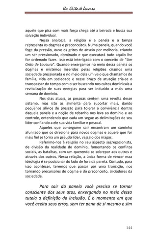 Um Grito de Loucura
144
aquele que pisa com mais força chega até a beirada e busca sua
salvação individual.
Nessa analogia, a religião é a panela e a tampa
representa os dogmas e preconceitos. Numa panela, quando você
foge da pressão, ouve os gritos de anseio por melhoria, criando
um ser pressionado, dominado e que executará tudo aquilo lhe
for ordenado fazer. Isso está interligado com o conceito de “Um
Grito de Loucura“. Quando enxergamos no meio dessa panela os
dogmas e mistérios inseridos pelas religiões criamos uma
sociedade pressionada e no meio dela um veio que chamamos de
família, vida em sociedade e nesse braço de atuação cria-se o
transpassar do tempo com o ser buscando nos cultos dominicais a
revitalização de suas energias para ser induzido a mais uma
semana de domínio.
Nos dias atuais, as pessoas sentem uma revolta desse
sistema, mas isto as alimenta para suportar mais, dando
pequenos alívios de pressão para tolerar a convivência dentro
daquela panela e a noção de rebanho nos leva ao domínio e ao
controle, entendendo que cada um segue as delimitações de seu
líder confiando a ele sua vida familiar e pessoal.
Aqueles que conseguem sair encontram um caminho
afunilado que os direciona para novos dogmas e aquele que for
mais fiel se torna um pseudo líder, vassalo dos magos.
Referimo-nos à religião no seu aspecto segregacionista,
de divisão da realidade do domínio, fomentando os conflitos
sociais, as batalhas, com um querendo se sobrepor aos outros e
através dos outros. Nessa relação, a única forma de vencer essa
ideologia é se posicionar do lado de fora da panela. Contudo, para
isso acontecer, teremos que passar por uma transição, nos
tornando precursores do dogma e do preconceito, aliciadores da
sociedade.
Para sair da panela você precisa se tornar
consciente dos seus atos, enxergando no meio dessa
tutela a definição da inclusão. É o momento em que
você aceita seus erros, sem ter pena de si mesmo e sim
 