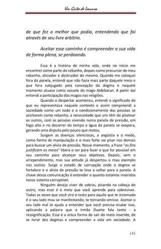 Um Grito de Loucura
145
de que fez o melhor que podia, entendendo que foi
através de seu livre arbítrio.
Aceitar esse caminho é compreender a sua vida
de forma plena, se perdoando.
Essa é a história de minha vida, onde no início me
encontrei como parte do rebanho, depois como precursor do meu
rebanho, aliciador e destruidor do mesmo. Quando me coloquei
fora da panela, entendi que não fazia mais parte daquele meio e
que fora subjugado pela concepção do dogma e naquele
momento atuava como vassalo do mago Aldebaran. A partir daí
entendi a participação dos magos nas religiões.
Quando o despertar aconteceu, entendi o significado do
que eu representava naquele contexto e assim compreendi a
sociedade como um todo e o condicionamento das pessoas se
aceitarem como rebanho, a necessidade que uns têm de pisotear
os outros, com as pessoas vivendo numa panela de pressão, em
fogo alto e no decorrer do tempo a água da panela se evapora,
gerando uma disputa pelo pouco que restou.
Surgem as doenças silenciosas, a angústia e o medo,
como forma de manipulação e o mais forte vai pisar nos demais
para buscar um alívio de pressão. Nesse momento, a frase “os fins
justificam os meios” libera o ser para fazer o que for possível em
seu caminho para alcançar seus objetivos. Depois, vem o
arrependimento, mas sua atitude já despertou o mau exemplo
nos outros. Surge o estado de corrupção onde o dogma se
fortalece e o alívio de pressão te leva a voltar para a panela. A
chave dessa comunicação é entender o quanto estamos inseridos
nesse sistema corruptível.
Ninguém deseja viver de sobras, pisando na cabeça do
outro, mas esse é o meio que você aprende para sobreviver.
Todas as vezes que você vira o rosto para aquilo que te incomoda
é o seu lado mau se manifestando, te tornando omisso. Aceitar o
seu lado mal te ajuda a entender que você precisa mudar isso,
aplicando a palavra que o irmão Duarte fala tanto - a
ressignificação. Essa é a única forma de sair do meio inserido, de
se livrar dos dogmas e compreender a vida em sociedade. A
 