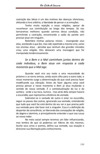 Um Grito de Loucura
146
castração das ideias é um dos motivos das doenças silenciosas,
afetando o livre arbítrio, a liberdade de pensar e as emoções.
Tenho muita rejeição a essas religiões, apesar de
reconhecer sua contribuição ao longo dos tempos. Só nos
tornaremos melhores quando sairmos dessa condição, não
permitindo a castração, encontrando a saída da panela sem
precisar pisar em ninguém.
Relembro minhas palavras iniciais - enxergando seus
atos, aceitando o que fez, mas não repetindo o mesmo erro, como
nos ensinou Jesus - perceba que nenhum dos grandes iniciados
criou uma religião. Eles deixaram uma mensagem que foi
manipulada tendenciosamente.
Se o Bem e o Mal caminham juntos dentro de
cada indivíduo, o Bem atua em resposta a cada
momento que o Mal age.
Quando você vira seu rosto a uma necessidade do
próximo e se torna omisso, ainda assim olha para o outro lado, e
nesse momento surge a determinação do que você precisa fazer
modificando sua vibração. Antes de fazer alguma coisa você
precisa pensar e nesse momento o Bem já atua mudando o
sentido de nossa vontade. É a contextualização da luz e da
sombra - onde a luz toca, ilumina - mas atrás dela sempre haverá
a escuridão, que representa a distância da vontade.
Submeter-se à vontade de outro é estar na escuridão,
seguir os passos dos outros, ignorando sua vontade, entendendo
que tudo que você faz está dentro do seu ser e que precisa polir
sua vontade para não fazer mal a ninguém. Essa é a definição do
despertar da consciência, se liberando das concepções de religião,
de dogma e domínio, e principalmente entender o que isso causa
ao nosso redor.
No meio social sempre teremos um líder influenciando,
mas lembro de que só podemos ser líderes de nós mesmos.
Aceite seus erros e acertos, defina sua vontade, sua atuação e
direcione sua libertação pelo conhecimento.
 