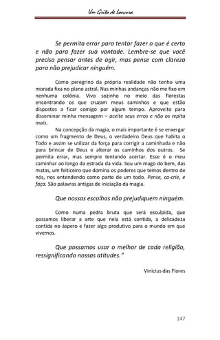 Um Grito de Loucura
147
Se permita errar para tentar fazer o que é certo
e não para fazer sua vontade. Lembre-se que você
precisa pensar antes de agir, mas pense com clareza
para não prejudicar ninguém.
Como peregrino da própria realidade não tenho uma
morada fixa no plano astral. Nas minhas andanças não me fixo em
nenhuma colônia. Vivo sozinho no meio das florestas
encontrando os que cruzam meus caminhos e que estão
dispostos a ficar comigo por algum tempo. Aproveito para
disseminar minha mensagem – aceite seus erros e não os repita
mais.
Na concepção da magia, o mais importante é se enxergar
como um fragmento de Deus, o verdadeiro Deus que habita o
Todo e assim se utilizar da força para corrigir a caminhada e não
para brincar de Deus e alterar os caminhos dos outros. Se
permita errar, mas sempre tentando acertar. Esse é o meu
caminhar ao longo da estrada da vida. Sou um mago do bem, das
matas, um feiticeiro que domina os poderes que temos dentro de
nós, nos entendendo como parte de um todo. Pense, co-crie, e
faça. São palavras antigas de iniciação da magia.
Que nossas escolhas não prejudiquem ninguém.
Como numa pedra bruta que será esculpida, que
possamos liberar a arte que nela está contida, a delicadeza
contida no áspero e fazer algo produtivo para o mundo em que
vivemos.
Que possamos usar o melhor de cada religião,
ressignificando nossas atitudes.”
Vinicius das Flores
 