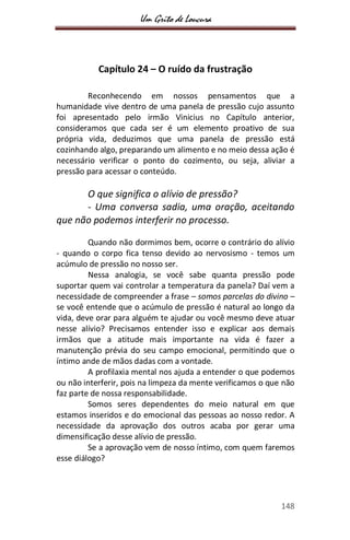 Um Grito de Loucura
148
Capítulo 24 – O ruído da frustração
Reconhecendo em nossos pensamentos que a
humanidade vive dentro de uma panela de pressão cujo assunto
foi apresentado pelo irmão Vinicius no Capítulo anterior,
consideramos que cada ser é um elemento proativo de sua
própria vida, deduzimos que uma panela de pressão está
cozinhando algo, preparando um alimento e no meio dessa ação é
necessário verificar o ponto do cozimento, ou seja, aliviar a
pressão para acessar o conteúdo.
O que significa o alívio de pressão?
- Uma conversa sadia, uma oração, aceitando
que não podemos interferir no processo.
Quando não dormimos bem, ocorre o contrário do alívio
- quando o corpo fica tenso devido ao nervosismo - temos um
acúmulo de pressão no nosso ser.
Nessa analogia, se você sabe quanta pressão pode
suportar quem vai controlar a temperatura da panela? Daí vem a
necessidade de compreender a frase – somos parcelas do divino –
se você entende que o acúmulo de pressão é natural ao longo da
vida, deve orar para alguém te ajudar ou você mesmo deve atuar
nesse alívio? Precisamos entender isso e explicar aos demais
irmãos que a atitude mais importante na vida é fazer a
manutenção prévia do seu campo emocional, permitindo que o
íntimo ande de mãos dadas com a vontade.
A profilaxia mental nos ajuda a entender o que podemos
ou não interferir, pois na limpeza da mente verificamos o que não
faz parte de nossa responsabilidade.
Somos seres dependentes do meio natural em que
estamos inseridos e do emocional das pessoas ao nosso redor. A
necessidade da aprovação dos outros acaba por gerar uma
dimensificação desse alívio de pressão.
Se a aprovação vem de nosso íntimo, com quem faremos
esse diálogo?
 