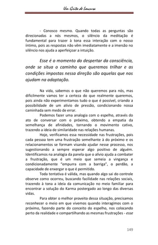 Um Grito de Loucura
149
- Conosco mesmo. Quando todas as perguntas são
direcionadas a nós mesmos, o silêncio da meditação é
fundamental para trazer à tona essa interação com o nosso
íntimo, pois as respostas não vêm imediatamente e a imersão no
silêncio nos ajuda a aperfeiçoar a intuição.
Esse é o momento do despertar da consciência,
onde se situa o caminho que queremos trilhar e as
condições impostas nessa direção são aquelas que nos
ajudam na adaptação.
Na vida, sabemos o que não queremos para nós, mas
dificilmente vamos ter a certeza do que realmente queremos,
pois ainda não experimentamos tudo o que é possível, criando a
possibilidade de um alívio de pressão, condicionando nossa
caminhada sem medo de errar.
Podemos fazer uma analogia com o espelho, através do
ato de conversar com o próximo, obtendo a empatia da
semelhança de afinidades, tornando o movimento cativo,
trazendo a ideia de similaridade nas relações humanas.
Hoje, verificamos essa necessidade nas frustrações, pois
cada pessoa tem uma frustração semelhante à do próximo e os
relacionamentos se formam visando ajudar nesse processo, nos
sugestionando a sempre esperar algo positivo de alguém.
Identificamos na analogia da panela que o alívio ajuda a combater
a frustração, que é um meio que semeia a vingança e
condicionadamente “empurra com a barriga”, o perdão, a
capacidade de enxergar o que é permitido.
Toda tentativa é válida, mas quando algo sai do controle
observe como ocorreu, buscando facilidade nas relações sociais,
trazendo à tona a ideia da comunicação no meio familiar para
encontrar a solução do Karma postergado ao longo das diversas
vidas.
Para obter o melhor proveito dessa situação, precisamos
reconhecer o meio em que vivemos quando interagimos com o
próximo, fazendo parte do conceito do espelho, nos colocando
perto da realidade e compartilhando as mesmas frustrações - esse
 