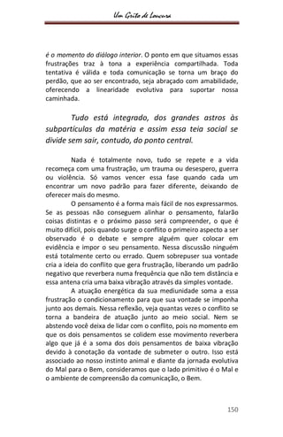 Um Grito de Loucura
150
é o momento do diálogo interior. O ponto em que situamos essas
frustrações traz à tona a experiência compartilhada. Toda
tentativa é válida e toda comunicação se torna um braço do
perdão, que ao ser encontrado, seja abraçado com amabilidade,
oferecendo a linearidade evolutiva para suportar nossa
caminhada.
Tudo está integrado, dos grandes astros às
subpartículas da matéria e assim essa teia social se
divide sem sair, contudo, do ponto central.
Nada é totalmente novo, tudo se repete e a vida
recomeça com uma frustração, um trauma ou desespero, guerra
ou violência. Só vamos vencer essa fase quando cada um
encontrar um novo padrão para fazer diferente, deixando de
oferecer mais do mesmo.
O pensamento é a forma mais fácil de nos expressarmos.
Se as pessoas não conseguem alinhar o pensamento, falarão
coisas distintas e o próximo passo será compreender, o que é
muito difícil, pois quando surge o conflito o primeiro aspecto a ser
observado é o debate e sempre alguém quer colocar em
evidência e impor o seu pensamento. Nessa discussão ninguém
está totalmente certo ou errado. Quem sobrepuser sua vontade
cria a ideia do conflito que gera frustração, liberando um padrão
negativo que reverbera numa frequência que não tem distância e
essa antena cria uma baixa vibração através da simples vontade.
A atuação energética da sua mediunidade soma a essa
frustração o condicionamento para que sua vontade se imponha
junto aos demais. Nessa reflexão, veja quantas vezes o conflito se
torna a bandeira de atuação junto ao meio social. Nem se
abstendo você deixa de lidar com o conflito, pois no momento em
que os dois pensamentos se colidem esse movimento reverbera
algo que já é a soma dos dois pensamentos de baixa vibração
devido à conotação da vontade de submeter o outro. Isso está
associado ao nosso instinto animal e diante da jornada evolutiva
do Mal para o Bem, consideramos que o lado primitivo é o Mal e
o ambiente de compreensão da comunicação, o Bem.
 