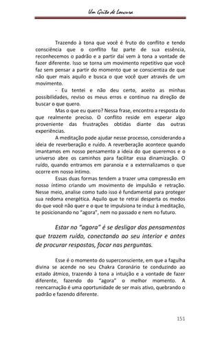 Um Grito de Loucura
151
Trazendo à tona que você é fruto do conflito e tendo
consciência que o conflito faz parte de sua essência,
reconhecemos o padrão e a partir daí vem à tona a vontade de
fazer diferente. Isso se torna um movimento repetitivo que você
faz sem pensar a partir do momento que se conscientiza de que
não quer mais aquilo e busca o que você quer através de um
movimento.
- Eu tentei e não deu certo, aceito as minhas
possibilidades, reviso os meus erros e continuo na direção de
buscar o que quero.
Mas o que eu quero? Nessa frase, encontro a resposta do
que realmente preciso. O conflito reside em esperar algo
proveniente das frustrações obtidas diante das outras
experiências.
A meditação pode ajudar nesse processo, considerando a
ideia de reverberação e ruído. A reverberação acontece quando
imantamos em nosso pensamento a ideia do que queremos e o
universo abre os caminhos para facilitar essa dinamização. O
ruído, quando entramos em paranoia e a externalizamos o que
ocorre em nosso íntimo.
Essas duas formas tendem a trazer uma compressão em
nosso íntimo criando um movimento de impulsão e retração.
Nesse meio, analise como tudo isso é fundamental para proteger
sua redoma energética. Aquilo que te retrai desperta os medos
do que você não quer e o que te impulsiona te induz à meditação,
te posicionando no “agora”, nem no passado e nem no futuro.
Estar no “agora” é se desligar dos pensamentos
que trazem ruído, conectando ao seu interior e antes
de procurar respostas, focar nas perguntas.
Esse é o momento do superconsciente, em que a fagulha
divina se acende no seu Chakra Coronário te conduzindo ao
estado átmico, trazendo à tona a intuição e a vontade de fazer
diferente, fazendo do “agora” o melhor momento. A
reencarnação é uma oportunidade de ser mais ativo, quebrando o
padrão e fazendo diferente.
 