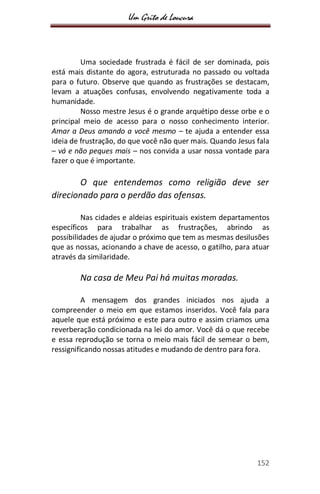 Um Grito de Loucura
152
Uma sociedade frustrada é fácil de ser dominada, pois
está mais distante do agora, estruturada no passado ou voltada
para o futuro. Observe que quando as frustrações se destacam,
levam a atuações confusas, envolvendo negativamente toda a
humanidade.
Nosso mestre Jesus é o grande arquétipo desse orbe e o
principal meio de acesso para o nosso conhecimento interior.
Amar a Deus amando a você mesmo – te ajuda a entender essa
ideia de frustração, do que você não quer mais. Quando Jesus fala
– vá e não peques mais – nos convida a usar nossa vontade para
fazer o que é importante.
O que entendemos como religião deve ser
direcionado para o perdão das ofensas.
Nas cidades e aldeias espirituais existem departamentos
específicos para trabalhar as frustrações, abrindo as
possibilidades de ajudar o próximo que tem as mesmas desilusões
que as nossas, acionando a chave de acesso, o gatilho, para atuar
através da similaridade.
Na casa de Meu Pai há muitas moradas.
A mensagem dos grandes iniciados nos ajuda a
compreender o meio em que estamos inseridos. Você fala para
aquele que está próximo e este para outro e assim criamos uma
reverberação condicionada na lei do amor. Você dá o que recebe
e essa reprodução se torna o meio mais fácil de semear o bem,
ressignificando nossas atitudes e mudando de dentro para fora.
 