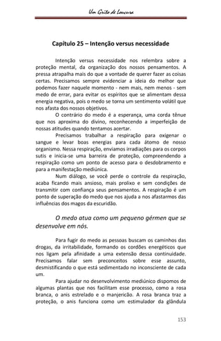 Um Grito de Loucura
153
Capítulo 25 – Intenção versus necessidade
Intenção versus necessidade nos relembra sobre a
proteção mental, da organização dos nossos pensamentos. A
pressa atrapalha mais do que a vontade de querer fazer as coisas
certas. Precisamos sempre evidenciar a ideia do melhor que
podemos fazer naquele momento - nem mais, nem menos - sem
medo de errar, para evitar os espíritos que se alimentam dessa
energia negativa, pois o medo se torna um sentimento volátil que
nos afasta dos nossos objetivos.
O contrário do medo é a esperança, uma corda tênue
que nos aproxima do divino, reconhecendo a imperfeição de
nossas atitudes quando tentamos acertar.
Precisamos trabalhar a respiração para oxigenar o
sangue e levar boas energias para cada átomo de nosso
organismo. Nessa respiração, enviamos irradiações para os corpos
sutis e inicia-se uma barreira de proteção, compreendendo a
respiração como um ponto de acesso para o desdobramento e
para a manifestação mediúnica.
Num diálogo, se você perde o controle da respiração,
acaba ficando mais ansioso, mais prolixo e sem condições de
transmitir com confiança seus pensamentos. A respiração é um
ponto de superação do medo que nos ajuda a nos afastarmos das
influências dos magos da escuridão.
O medo atua como um pequeno gérmen que se
desenvolve em nós.
Para fugir do medo as pessoas buscam os caminhos das
drogas, da irritabilidade, formando os cordões energéticos que
nos ligam pela afinidade a uma extensão dessa continuidade.
Precisamos falar sem preconceitos sobre esse assunto,
desmistificando o que está sedimentado no inconsciente de cada
um.
Para ajudar no desenvolvimento mediúnico dispomos de
algumas plantas que nos facilitam esse processo, como a rosa
branca, o anis estrelado e o manjericão. A rosa branca traz a
proteção, o anis funciona como um estimulador da glândula
 