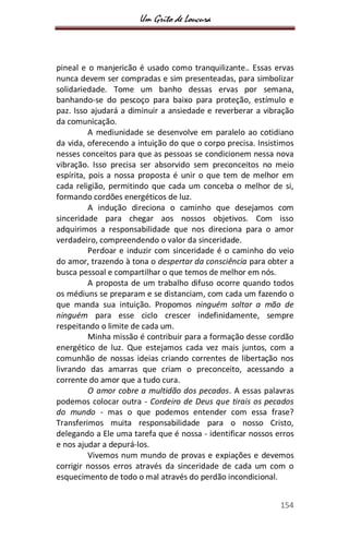 Um Grito de Loucura
154
pineal e o manjericão é usado como tranquilizante.. Essas ervas
nunca devem ser compradas e sim presenteadas, para simbolizar
solidariedade. Tome um banho dessas ervas por semana,
banhando-se do pescoço para baixo para proteção, estímulo e
paz. Isso ajudará a diminuir a ansiedade e reverberar a vibração
da comunicação.
A mediunidade se desenvolve em paralelo ao cotidiano
da vida, oferecendo a intuição do que o corpo precisa. Insistimos
nesses conceitos para que as pessoas se condicionem nessa nova
vibração. Isso precisa ser absorvido sem preconceitos no meio
espírita, pois a nossa proposta é unir o que tem de melhor em
cada religião, permitindo que cada um conceba o melhor de si,
formando cordões energéticos de luz.
A indução direciona o caminho que desejamos com
sinceridade para chegar aos nossos objetivos. Com isso
adquirimos a responsabilidade que nos direciona para o amor
verdadeiro, compreendendo o valor da sinceridade.
Perdoar e induzir com sinceridade é o caminho do veio
do amor, trazendo à tona o despertar da consciência para obter a
busca pessoal e compartilhar o que temos de melhor em nós.
A proposta de um trabalho difuso ocorre quando todos
os médiuns se preparam e se distanciam, com cada um fazendo o
que manda sua intuição. Propomos ninguém soltar a mão de
ninguém para esse ciclo crescer indefinidamente, sempre
respeitando o limite de cada um.
Minha missão é contribuir para a formação desse cordão
energético de luz. Que estejamos cada vez mais juntos, com a
comunhão de nossas ideias criando correntes de libertação nos
livrando das amarras que criam o preconceito, acessando a
corrente do amor que a tudo cura.
O amor cobre a multidão dos pecados. A essas palavras
podemos colocar outra - Cordeiro de Deus que tirais os pecados
do mundo - mas o que podemos entender com essa frase?
Transferimos muita responsabilidade para o nosso Cristo,
delegando a Ele uma tarefa que é nossa - identificar nossos erros
e nos ajudar a depurá-los.
Vivemos num mundo de provas e expiações e devemos
corrigir nossos erros através da sinceridade de cada um com o
esquecimento de todo o mal através do perdão incondicional.
 