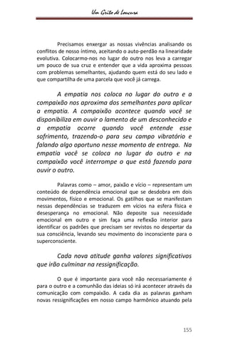Um Grito de Loucura
155
Precisamos enxergar as nossas vivências analisando os
conflitos de nosso íntimo, aceitando o auto-perdão na linearidade
evolutiva. Colocarmo-nos no lugar do outro nos leva a carregar
um pouco de sua cruz e entender que a vida aproxima pessoas
com problemas semelhantes, ajudando quem está do seu lado e
que compartilha de uma parcela que você já carrega.
A empatia nos coloca no lugar do outro e a
compaixão nos aproxima dos semelhantes para aplicar
a empatia. A compaixão acontece quando você se
disponibiliza em ouvir o lamento de um desconhecido e
a empatia ocorre quando você entende esse
sofrimento, trazendo-o para seu campo vibratório e
falando algo oportuno nesse momento de entrega. Na
empatia você se coloca no lugar do outro e na
compaixão você interrompe o que está fazendo para
ouvir o outro.
Palavras como – amor, paixão e vício – representam um
conteúdo de dependência emocional que se desdobra em dois
movimentos, físico e emocional. Os gatilhos que se manifestam
nessas dependências se traduzem em vícios na esfera física e
desesperança no emocional. Não deposite sua necessidade
emocional em outro e sim faça uma reflexão interior para
identificar os padrões que precisam ser revistos no despertar da
sua consciência, levando seu movimento do inconsciente para o
superconsciente.
Cada nova atitude ganha valores significativos
que irão culminar na ressignificação.
O que é importante para você não necessariamente é
para o outro e a comunhão das ideias só irá acontecer através da
comunicação com compaixão. A cada dia as palavras ganham
novas ressignificações em nosso campo harmônico atuando pela
 