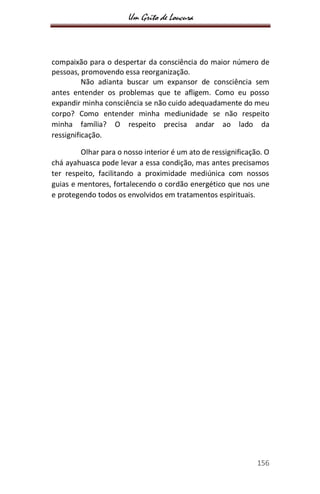 Um Grito de Loucura
156
compaixão para o despertar da consciência do maior número de
pessoas, promovendo essa reorganização.
Não adianta buscar um expansor de consciência sem
antes entender os problemas que te afligem. Como eu posso
expandir minha consciência se não cuido adequadamente do meu
corpo? Como entender minha mediunidade se não respeito
minha família? O respeito precisa andar ao lado da
ressignificação.
Olhar para o nosso interior é um ato de ressignificação. O
chá ayahuasca pode levar a essa condição, mas antes precisamos
ter respeito, facilitando a proximidade mediúnica com nossos
guias e mentores, fortalecendo o cordão energético que nos une
e protegendo todos os envolvidos em tratamentos espirituais.
 