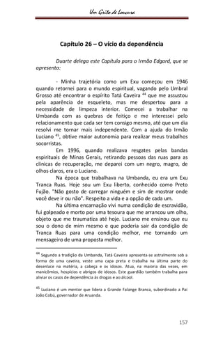 Um Grito de Loucura
157
Capítulo 26 – O vício da dependência
Duarte delega este Capítulo para o Irmão Edgard, que se
apresenta:
- Minha trajetória como um Exu começou em 1946
quando retornei para o mundo espiritual, vagando pelo Umbral
Grosso até encontrar o espírito Tatá Caveira 44
que me assustou
pela aparência de esqueleto, mas me despertou para a
necessidade de limpeza interior. Comecei a trabalhar na
Umbanda com as quebras de feitiço e me interessei pelo
relacionamento que cada ser tem consigo mesmo, até que um dia
resolvi me tornar mais independente. Com a ajuda do Irmão
Luciano 45
, obtive maior autonomia para realizar meus trabalhos
socorristas.
Em 1996, quando realizava resgates pelas bandas
espirituais de Minas Gerais, retirando pessoas das ruas para as
clinicas de recuperação, me deparei com um negro, magro, de
olhos claros, era o Luciano.
Na época que trabalhava na Umbanda, eu era um Exu
Tranca Ruas. Hoje sou um Exu liberto, conhecido como Preto
Fujão. "Não gosto de carregar ninguém e sim de mostrar onde
você deve ir ou não". Respeito a vida e a opção de cada um.
Na última encarnação vivi numa condição de escravidão,
fui golpeado e morto por uma tesoura que me arrancou um olho,
objeto que me traumatiza até hoje. Luciano me ensinou que eu
sou o dono de mim mesmo e que poderia sair da condição de
Tranca Ruas para uma condição melhor, me tornando um
mensageiro de uma proposta melhor.
44
Segundo a tradição da Umbanda, Tatá Caveira apresenta-se astralmente sob a
forma de uma caveira, veste uma capa preta e trabalha na última parte do
desenlace na matéria, a cabeça e os idosos. Atua, na maioria das vezes, em
manicômios, hospícios e abrigos de idosos. Este guardião também trabalha para
aliviar os casos de dependência às drogas e ao álcool.
45
Luciano é um mentor que lidera a Grande Falange Branca, subordinado a Pai
João Cobú, governador de Aruanda.
 